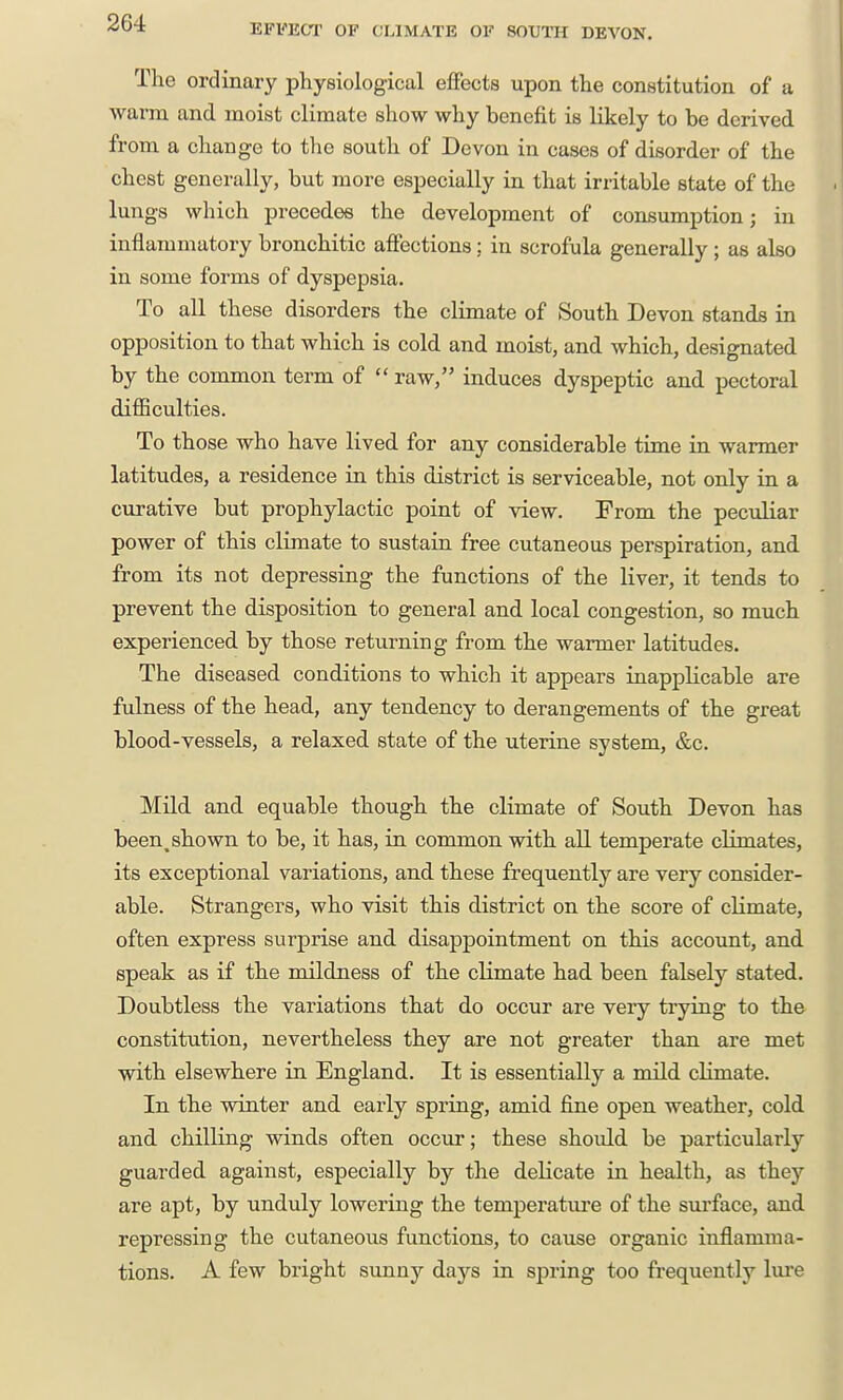 EFFECT OF CLIMATE OF SOUTH DEA'ON. The ordinary physiological effects upon the constitution of a warm and moist climate show why benefit is likely to be derived from a change to the south of Devon in cases of disorder of the chest generally, but more especially in that irritable state of the lungs which precedes the development of consumption; in inflammatory bronchitic affections; in scrofula generally ; as also in some forms of dyspepsia. To all these disorders the climate of South Devon stands in opposition to that which is cold and moist, and which, designated by the common term of  raw, induces dyspeptic and pectoral difficulties. To those who have lived for any considerable time in warmer latitudes, a residence in this district is serviceable, not only in a curative but prophylactic point of view. From the peculiar power of this climate to sustain free cutaneous perspiration, and from its not depressing the functions of the liver, it tends to prevent the disposition to general and local congestion, so much experienced by those returning from the warmer latitudes. The diseased conditions to which it appears inapplicable are fulness of the head, any tendency to derangements of the great blood-vessels, a relaxed state of the uterine system, &c. Mild and equable though the climate of South Devon has been^ shown to be, it has, in common with all temperate climates, its exceptional variations, and these frequently are very consider- able. Strangers, who visit this district on the score of climate, often express surprise and. disappointment on this account, and speak as if the mildness of the climate had been falsely stated. Doubtless the variations that do occur are very trying to the constitution, nevertheless they are not greater than are met with elsewhere in England. It is essentially a mild climate. In the winter and early spring, amid fine open weather, cold and chilling winds often occur; these should be particularly guarded against, especially by the delicate in health, as they are apt, by unduly lowering the temperature of the surface, and repressing the cutaneous functions, to cause organic inflamma- tions. A few bright simny days in spring too frequently lure