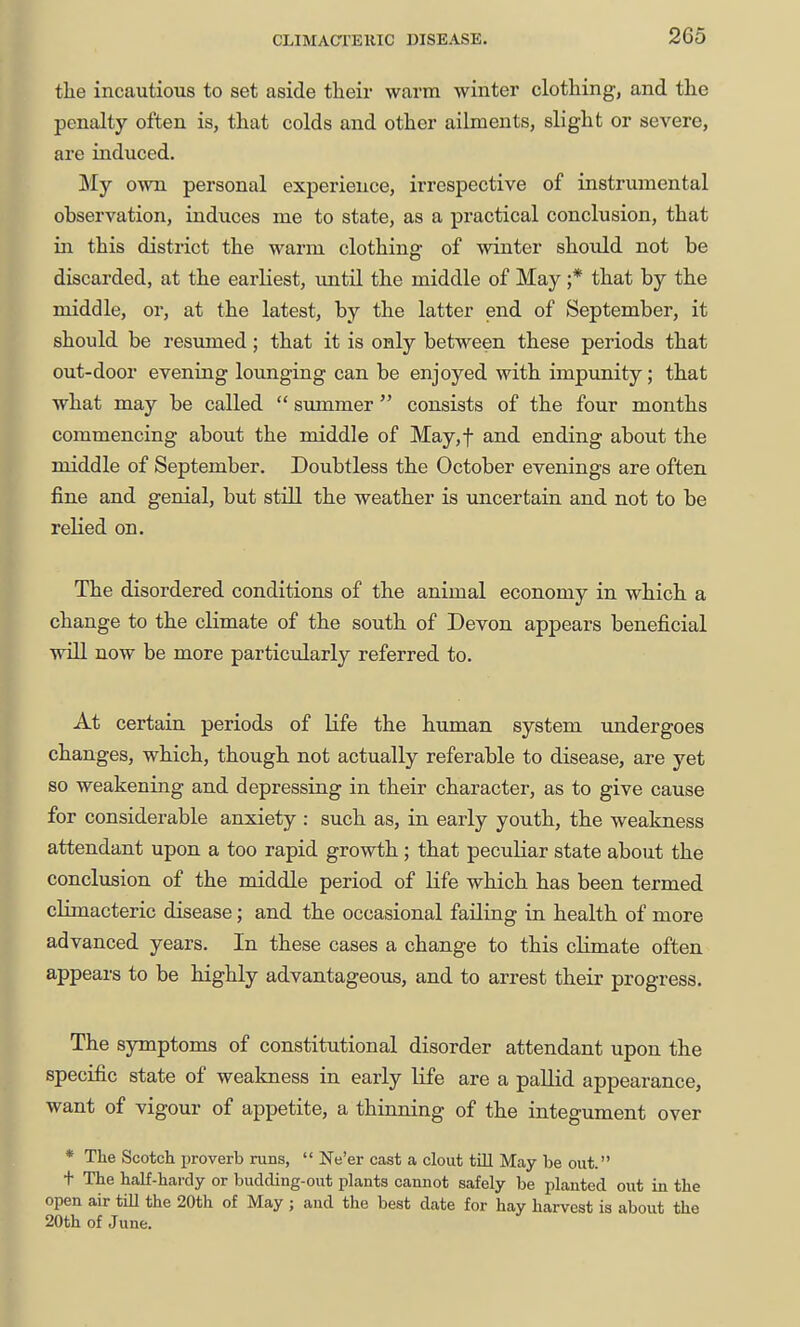 tlie incautious to set aside their warm winter clothing, and the penalty often is, that colds and other ailments, slight or severe, are induced. My own personal experience, irrespective of instrumental observation, induces me to state, as a practical conclusion, that in this district the warm clothing of winter should not be discarded, at the earliest, mitil the middle of May ;* that by the middle, or, at the latest, by the latter end of September, it should be resumed; that it is only between these periods that out-door evening lounging can be enjoyed with impunity ; that what may be called  summer  consists of the four months commencing about the middle of May,t and ending about the middle of September. Doubtless the October evenings are often fine and genial, but still the weather is uncertain and not to be relied on. The disordered conditions of the animal economy in which a change to the climate of the south of Devon appears beneficial wiU. now be more particularly referred to. At certain periods of life the human system undergoes changes, which, though not actually referable to disease, are yet so weakening and depressing in their character, as to give cause for considerable anxiety : such as, in early youth, the weakness attendant upon a too rapid growth ; that peculiar state about the conclusion of the middle period of life which has been termed cLLmacteric disease; and the occasional failing in health of more advanced years. In these cases a change to this climate often appears to be highly advantageous, and to arrest their progress. The sjrmptoms of constitutional disorder attendant upon the specific state of weakness in early life are a pallid appearance, want of vigour of appetite, a thinning of the integument over * The Scotch proverb runs,  Ne'er cast a clout till May be out. t The half-hardy or budding-out plants cannot safely be planted out in the open air tiU the 20th of May; and the best date for hay harvest is about the 20th of June.