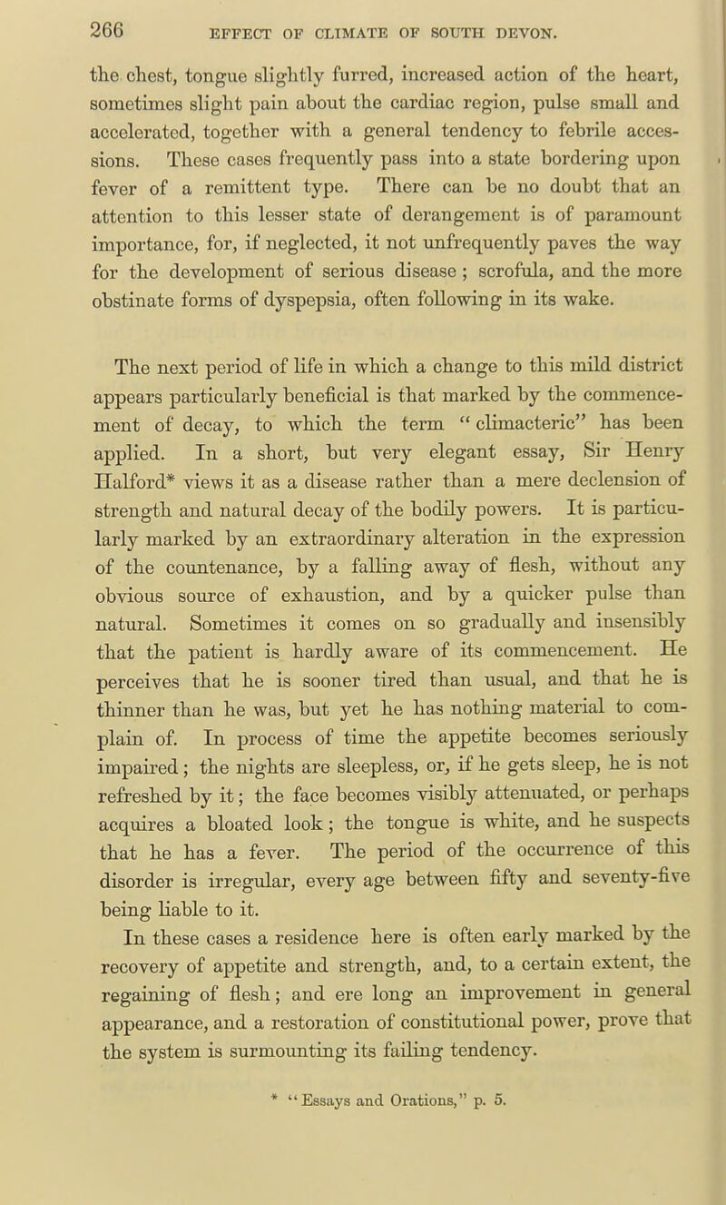 the chest, tongue slightly furred, increased action of the heart, sometimes slight pain about the cardiac region, pulse small and accelerated, together with a general tendency to febrile acces- sions. These cases frequently pass into a state bordering upon fever of a remittent type. There can be no doubt that an attention to this lesser state of derangement is of paramount importance, for, if neglected, it not unfrequently paves the way for the development of serious disease; scrofula, and the more obstinate forms of dyspepsia, often following in its wake. The next period of life in which a change to this mild district appears particularly beneficial is that marked by the commence- ment of decay, to which the term  climacteric has been applied. In a short, but very elegant essay. Sir Henry Halford* views it as a disease rather than a mere declension of strength and natural decay of the bodily powers. It is particu- larly marked by an extraordinary alteration in the expression of the countenance, by a falling away of flesh, without any obvious soiirce of exhaustion, and by a quicker pulse than natural. Sometimes it comes on so gradually and insensibly that the patient is hardly aware of its commencement. He perceives that he is sooner tired than usual, and that he is thinner than he was, but yet he has nothing material to com- plain of. In process of time the appetite becomes seriously impaired; the nights are sleepless, or, if he gets sleep, he is not refreshed by it; the face becomes visibly attenuated, or perhaps acquires a bloated look; the tongue is white, and he suspects that he has a fever. The period of the occurrence of this disorder is irregular, every age between fifty and seventy-five being Kable to it. In these cases a residence here is often early marked by the recovery of appetite and strength, and, to a certain extent, the regaining of flesh; and ere long an improvement in general appearance, and a restoration of constitutional power, prove that the system is surmounting its failing tendency. * Essays and Orations, p. 5.