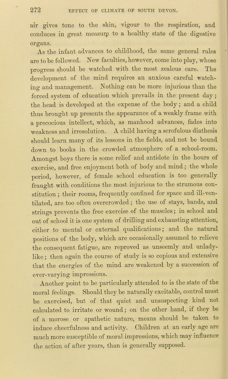 air gives tone to the skin, vigour to the respiration, and conduces in great measurp to a healthy state of the digestive organs. As the infant advances to childhood, the same general rules are to be followed. New faculties, however, come into play, whose progress should be watched with the most zealous care. The development of the mind requires an anxious careful watch- ing and management. Nothing can be more injurious than the forced system of education which prevails in the present day ; the head is developed at the expense of the body; and a child thus brought up presents the appearance of a weakly frame with a precocious intellect, which, as manhood advances, fades into weakness and irresolution. A child having a scrofulous diathesis should learn many of its lessons in the fields, and not be bound down to books in the crowded atmosphere of a school-room. Amongst boys there is some relief and antidote in the hours of exercise, and free enjoyment both of body and mind; the whole period, however, of female school education is too generally fraught with conditions the most injurious to the strumous con- stitution ; their rooms, frequently confined for space and ill-ven- tilated, are too often overcrowded; the use of stays, bands, and strings prevents the free exercise of the muscles; in school and out of school it is one system of drilling and exhausting attention, either to mental or external qualifications; and the natural positions of the body, which are occasionally assumed to relieve the consequent fatigue, are reproved as unseemly and xmlady- like ; then again the course of study is so copious and extensive that the energies of the mind are weakened by a succession of ever-varying impressions. Another point to be particularly attended to is the state of the moral feelings. Should they be naturally excitable, control must be exercised, but of that quiet and unsuspecting kind not calculated to irritate or wound; on the other hand, if they be of a morose or apathetic nature, means should be taken to induce cheerfulness and activity. Children at an early age are much more susceptible of moral impressions, which may influence the action of after years, than is generally supposed.