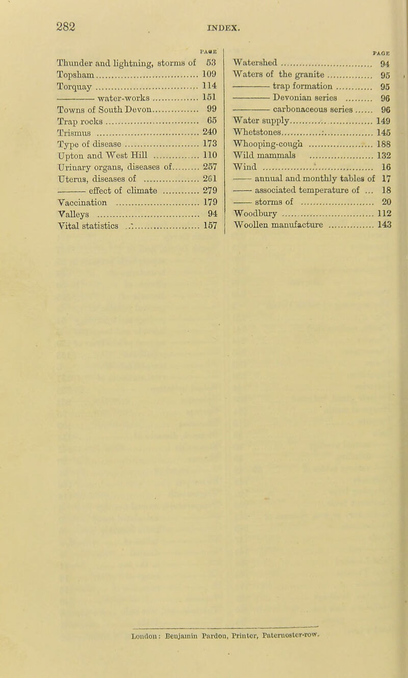 Thunder and lightuiug, storms of 53 Topsham 109 Torquay 114 water-works 151 Towns of South Devon 99 Trap rocks 65 Trismus 240 Type of disease 173 Upton and West HOI 110 Urinary organs, diseases of 257 TJteras, diseases of 2G1 effect of chmate 279 Vaccination 179 VaUeys 94 Vital statistics 167 PAGE Watershed 94 Waters of the granite 95 trap formation 95 Devonian series 96 carbonaceous series 96 Water supply 149 Whetstones : 145 Whooping-cough 188 Wild mammals 132 Wind • 16 —— annual and monthly tables of 17 associated temperature of ... 18 storms of 20 Woodbury 112 Woollen manufacture 143 Londou: Benjamin rnrdon, Prinlor, Pnteruostcr-row.