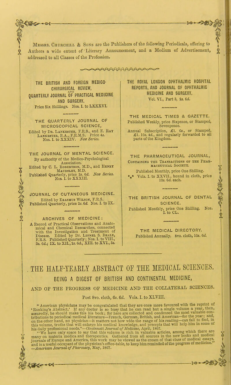 Messrs. Churchill & Sons are tlie Publishers of the following Periodicals, offering to Authors a wide extent of Literary Announcement, and a Medium of Advertisement, addressed to all Classes of the Profession. THE BRITISH AND FOREIGN MEDICO- CHIRURGICAL REVIEW, AND QUARTERLY JOURNAL OF PRACTICAL MEDICINE AND SURGERY. Price Six Shillings. Nos. I. to LXXXVI. THE QUARTERLY JOURNAL OF MICROSCOPICAL SCIENCE, Eaitcd tiy Dk. Lankestek, F.R.S., and E. Ray Lankesteh, B.A., F.E.M.S. Price 45. Nos. I. to XXXIV. New Series. THE JOURNAL OF MENTAL SCIENCE. By authority of the Medloo-Psychological Association. Edited by C. L. RoBEHTaoN, M.D., and Henbt Maddsley, M.D. Published Quarterly, price 3s. 6d. New Series. Nos. I. to XXXIU. JOURNAL OF CUTANEOUS MEDICINE. Edited by Euasmus Wilson, F.R.S. Published Quarterly, price 2s. 6d. Nos. I. to IX. % ARCHIVES OF MEDICINE: A Record of Practical Observations and Anato- mical and Chemical Researches, connected ■with the Investigation and Treatment of Disease. Edited by Dr. Lionel S. Eealb, F.R.S. Pubhshed Quarterly; Nos. I. to VIII., 3s. Gd.; IX. to XII., 2s. 6d., XIII. to XVI., 3s. THE ROYAL LONDON OPHTHALMIC HOSPITAL REPORTS, AND JOURNAL OF OPHTHALMIC MEDICINE AND SURGERY. Vol. VI., Part 3, is. 6d. THE MEDICAL TIMES & GAZETTE. Published Weeldy, price Sixpence, or Stamped, Sevenpence. Annual Subscription, £\. Ct., or Stamped, £1. lOs. id., and regularly fortvarded to all parts of the Kingdom. THE PHARMACEUTICAL JOURNAL, Containing the Teansactions op the Phak- macedtical Society. Published Monthly, price One Shilling. *»* Vols. I. to XXVII., bound in cloth, price 12s. 6d. each. THE BRITISH JOURNAL OF DENTAL SCIENCE. Published Monthly, price One ShUllng. Kos. I. to CL. THE MEDICAL DIRECTORY. Published Annually. 8yo. cloth, lOi. Cd. . THE HALF-YEAELY ABSTEACT OF THE MEDICAL SCIENCES. BEING A DIGEST OF BRITISH AND CONTINENTAL MEDICINE, AND OP THE PROGRESS OP MEDICINE AND THE COLLATERAL SCIENCES. Post 8vo. cloth, 6s. 6d. Vols. I. to XLVIII.  American physicians may be congratulated that they are once more favoured mth the reprint of 'Ranking's Abstract. If any doctor is so busy that he can read but a single volume a year, then, assuredly, he should make this his book; for liere are collected and condensed the most valuable con- tributions to periodical medical literature—French, Gorman, British, and American—for the year; and, on the other hand, no physician—it matters not how wide the range of his reading—c;m fail to find, in this volume, truths that will enlarge his medical knowledge, and precepts that will help him xa some of his daily professional needs.—Cincinnati Journal of Medicine, A'prW, 1867. We have only space to say that thisvolnme is rich in valuable articles, among which there are many on materia mcdica and therapeutics. Gathered from all sources in the new books and medical journals of Europe and America, this work m.-vy be viewed as the cream of that class of medical essays, and is a useful occupant of the physician's offlce-tablc, to keep him reminded of the progress of mcdiano. —American Journal of PharnMcij, Way, 18G7.