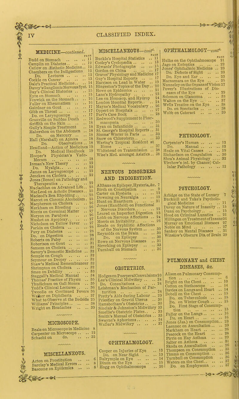 MEDICINE—eoKiwKcJ. PAOR Budd on Stomacli ' J CampUn on Diabetes ' '■^ Catlow on jEsthetic Medicine, Cliamliers on tlie Indigestions Do. Lectures .. .. Cockle on Cancer Dale's Practical Medicine.. Davcy'sGanglionicNervousSyst. 15 Day's Clinical Histories .. .-la Eyre on Stomach Fenwiclc on tlie Stomach .. .. lu Fuller on Rheumatism .. ..10 Gairdncr on Gout j' Gibbon Throat jj Do. on Laryngoscope .. ..17 Granville on Sudden Death .. 18 Griffith on the Skin 18 Gully's Simple Treatment llabershon on the Abdomen Do. on Mercury .. Hall (Marshall) on Apnrea Do. Observations Headland—Action of Medichies 19 Do. Medical Handbook 19 Hooper's Physician's Vade- Mecum '8 Inman'sNew Theory .. ..22 Do. Myalgia 22 22 MISCELLANEOTTS—coiii''- FAGB Buckle's Hospital Statistics .. U Cooley's Cyclopa:dia 13 Edwards'Photographs .. ..I-'' Gordon on China 17 Graves' Physiology and Medicine 17 Guy's Hospital Reports .. ..17 Harrison on Lead in Water .. 19 Hin ceston's Topics of the Day.. 20 Howe on Epidemics 21 Lane's Hydropathy 23 Lee on Homoeop. and Hydrop 24 London Hospital Reports. ■ .. 21 Jfayne's Medical Vocabulary .. 26 Oppert on Hospitals 27 Part's Case Book 28 Redwood's Supplement to Phar- macopcoia Ryan on Infanticido 31 St. George's Hospital Reports .. 31 Simms' Winter in Paris .. .. 33 Snow on Chloroform 33 Waring's Tropical Resident at Home 37 Wliitehead on Transmission .. 38 Wise's Med. amongst Asiatics .. 38 30 OPHTHALMOLOGY-cont''- Hulke on the Ophthalmoscope 21 Jago on Entoptics 22 Jones' Ophthalmic Medicine .. 23 Do. Defects of Sight .. ..23 Do. Eye and Ear 23 Macnamara on the Eye .. .. 2'i Nunneley on the Organsof Vision 27 Power's Illustrations of Dis- eases of the Eye 29 Solomon on Glaucoma .. .. 33 Walton on the Eye 37 Wells Treatise on the Eye .. 38 Do. on Spectacles 38 Wolfe on Cataract 39 James on Laryngoscope Jencken on Cholera 22 Jones (Bence) on Pathology and Therapeutics 22 Mftclachlan on Advanced Life. MacLeod on Acholic Diseases. Macleod's Ben Rhydding .. . Marcet on Chronic Alcoholism. 25 Macpherson on Cholera .. Marldiam on Bleeding .. Morris on Gei-minal Matter Jleryon on Paralysis Mnshet on Apoplexy 27 Nicholson on Yellow Fever .. 27 Parkin on Cholera 28 Pavy on Diabetes 28 Do. on Digestion 28 Roberts on Palsy 31 Robertson on Gout 31 Sansom on Cholera 32 Savory's Domestic Medicine .. 32 Scrapie on Cough 32 Seymour on Dropsy 32 Shaw's Medical Remembrancer 32 Shrimpton on Cholera .. .. 32 Smee on Debility 33 Steggall's Medical Manual ..34 Thomas' Practice of Physio .. 35 Thudichum on Gall Stones .. 35 Todd's Clinical Lectures .. .. 36 Twcedie on Continued Fevers 36 Walkor on Diphtheria .. .. 37 AVhat to Observe at the Bedside 25 Williams' Principles 38 Wright on Headaches .. .. 39 MICROSCOPE. Beale on Microscope in Medicine Carpenter on Microscope .. .. Schacht on do NEEVOUS DISOEDEES AND INDIGESTION. AlthausonEpilepsy,Hysteria,&c. 7 Birch on Constipation .. .. 9 Carter on Hysteria 12 Downing on Neuralgia .. ..15 Hunt on Heartburn 21 Jones (Handfield) on Fnnotional Nervous Disorders 22 Leared on Imperfect Digestion 23 Lobb on NeiTous Affections .. 24 Morris on Irritability 26 Reade on Syphilitic Affections of the Nervous System .. .. 30 Reynolds on the Brain .. .. 30 Do. on Epilepsy .. .. 30 Rowe on Nervous Diseases ..31 Sieveking on Epilepsy .. .. 33 TurnbuU on Stomach .. .. 36 MISCELLANEOUS. Acton on Prostitution Barclay's Medical Errors .. Boscome on Epidemics .. OBSTETRICS. Hodges on PuerperalConvulsions 20 Lee's Clinical Midwifeiy .. .. 24 Do. Consultations 24 Leishman's Mechanism of Par- turition 24 Pretty's Aids during Labour .. 29 Priestley on Gravid Uterus .. 30 Ramsbotham's Obstetrics.. .. 30 Sinclair & Johnston's Midwifery 33 Smellie's Obstetric Plates.. .. 33 Smith's Manual of Obstetrics .. 33 Swaync's Aphorisms 34 Waller's Midwifery 37 OPHTHALMOLOGY. Cooper on Injuries of Eye .. 13 Do. on Near Sight .. ..13 Dalrymplo on Eyo 14 Dixon on the Eyo 15 Hogg on Ophthalmoscope .. 20 PHYSIOLOGY. Cai-pentcr's Human 12 Do. Manual 12 Heale on Vital Causes .. ..19 Richardson on Coagulation .. 30 Shea's Animal Physiology 32 Vlrchow's (ed. by Chance) Cel- lular Pathology 12 PSYCHOLOGY. Arlidge on the State of Lunacy 7 Bucknill and Tuke's Psycholo- gical Medicine 11 Davey on Nature of Insanity .. 15 Dunn on Psychology 15 Hood on Criminal Lunatics .. 21 Millingen on Treatment of Insane26 Murray on Emotional Diseases 27 Noble on Mind 27 Sankey on Mental Diseases .. 31 Winslow's Obscure Dis. of Brain 39 PULMONARY and CHEST DISEASES, &o. Alison on Pulmonary Consump- tion G Bright on the Chest 10 Cotton on Stethoscope .. ..14 Davies on Lungs and Heart .. 14 Dobcll on the Chest 15 Do. on Tuberculosis .. ..15 Do. on Winter Cough .. .. 15 Do. First Stage of Consump- tion 15 Fuller on the Lungs 16 Do. on Heart 16 Jones (Jas.) on Consumption.. 23 Laennec on Auscultation .. .. 23 Markham on Heart 26 Peacock on the Heart .. .. 2S Pirrie on Hay Asthma .. .. 29 Salter on Asthma 31 Skoda on Auscultation .. .. 26 Thompson on Consumption .. 35 Timms on Consumption .. .. 36 TurnbuU on Consumption .. 3G Waters on the Chest.. .. Do. on Emphysema ..