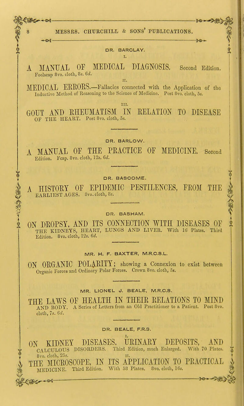 . j^a^ DR. BARCLAY. I. A MANUAL OF MEDICAL DIAGNOSIS. Second Edition. Foolscap 8vo. cloth, 8s. 6d. II. MEDICAL EREOES.—Fallacies connected with the Application of the Inductive Method of Reasoning to the Science of Medicine. Post 8vo. cloth, 5s. III. GOUT AND EHEUMATISM IN EELATION TO DISEASE OF THE HEART. Post 8vo. cloth, 5s. DR. BARLOW. A MANUAL OF THE PEACTICE OF MEDICINE. Second Edition. Fcap. 8vo. cloth, 12s. 6d. DR. BASCOME. I A HISTOEY OF EPIDEMIC PESTILENCES, FROM THE S- EARLIEST AGES. Ovo. cloth, 8s. VWVWV\AAI b^NA; VWtl VVM DR. BASHAM. I ON DEOPSY, AND ITS CONNECTION WITH DISEASES OF THE KIDNEYS, HEART, LUNGS AND LIVER. With 16 Plates. Third Edition. 8vo. cloth, 12s. 6d. MR. H. F. BAXTER, M.R.C.S.L. ON OEGANIC POLAEITY; showing a Connexion to exist between Organic Forces and Ordinary Polar Forces. Crown 8vo. cloth, 5s. MR. LIONEL J. BEALE, M.R.C.S. THE LAWS OF HEALTH IN THEIE RELATIONS TO MIND AND BODY. A Series of Letters from an Old Practitioner to a Patient. Post 8vo. cloth, 7s. Gd. DR. BEALE, F.R.S. I. ! ON EIDNEY BISEASES, UEINAET DEPOSITS, AKD CALCULOUS DISORDERS. Third Edition, much Enlarged. With 70 Plates. CALCULOUS 8vo. cloth, 25s. 11. THE MICEOSCOPE, IN ITS APPLICATION TO PEACTICAL MEDICINE. Third Edition. With 58 Plates. 8vo. cloth, 16s.