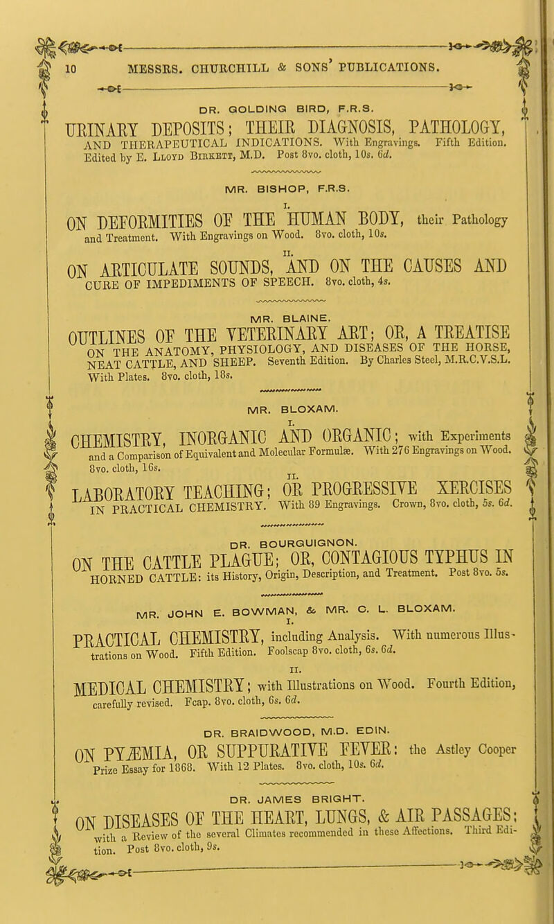 ^Jg^^ —___ 10 MESSRS. CHURCHILL & SONS* PUBLICATIONS. . 'i^ DR. QOUDINQ BIRD, F.R.S. i mmXRY DEPOSITS; THEIR DIAGNOSIS, PATHOLOGY, AND THERAPEUTICAL INDICATIONS. With Engravings. Fifth Edition. Edited hy E. Lloyd Birkbtt, M.D. Post 8vo. cloth, 10s. 6d. MR. BISHOP, F.R.S. ON DEPORMITIES OE THE HUMAN BODY, their Pathology and Treatment. With Engravings on Wood. 8vo. cloth, 10s. ON AETICULATE SOUNDS, MD ON THE CAUSES AND CURE OF IMPEDIMENTS OF SPEECH. 8vo. cloth, 4s. MR. BLAINE. OUTLINES OE THE VETERINAEY AET; OE, A TEEATISE ON THE ANATOMY, PHYSIOLOGY, AND DISEASES OF THE HORSE, NEAT CATTLE, AND SHEEP. Seventh Edition. By Charles Steel, M.RC.V.S.L. With Plates. 8vo. cloth, 18s. f^** ^^^f  MR. BLOXAM. I. CHEMISTEY, INOEGANIC AND OEGANIC; with Experiments and a Comparison of E(imvalent and Molecular Formulae. With 276 Engravings on Wood. 8vo. cloth, 16s, LABOEATOEY TEACHING; OE PEOGEESSIYE XEECISES IN PRACTICAL CHEMISTRY. With 89 Engravings. Crown, 8vo. cloth, 5s. 6rf. DR. BOURGUIGNON. ON THE CATTLE PLAGUE; OE, CONTAGIOUS TYPHUS IN HORNED CATTLE: its History, Origin, Description, and Treatment. Post 8vo. 5s. MR. JOHN E. BOWMAN, & MR. C. U. BLOXAM. PEACTICAL CHEMISTEY, including Analysis. With numerous Ulus- trations on Wood. Fifth Edition. Foolscap 8vo. cloth, 6s. Gd. II. MEDICAL CHEMISTEY; with illustrations on Wood. Fourth Edition, carefully revised. Fcap. 8vo. cloth, 6s. 6c?. DR. BRAIDWOOD, M.D. EDIN. ON PYiEMIA, OE SUPPUEATIVE EEYEE: the Astley Cooper Prize Essay for 1868. With 12 Plates. 8vo. cloth, 10s. M. DR. JAMES BRIGHT. % ON DISEASES OE THE HEAET, LUNGS, & AIE PASSAGES; { with a Review of the several Climates recommended in these Affections. Third Edi- W tion. ' Post 8vo. cloth, 9s. ,1^