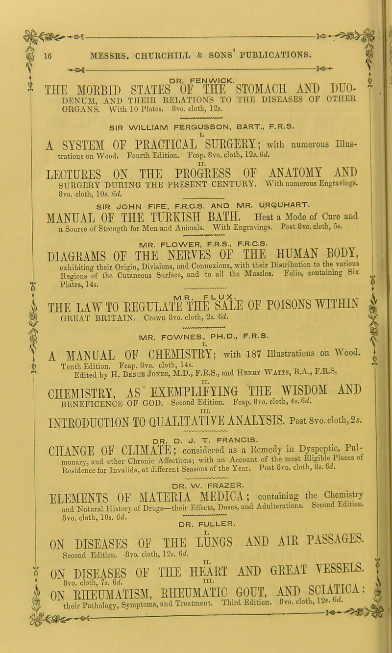 MR. FOWNES. PH.D., F.R.S. I. *^ ■ 16 MESSRS. CHURCHILL & SONs' PUBLICATIONS. | ———— io  J • I DR. FENWICK. _ , „^ ^ THE MOEBIP STATES OF THE STOMACH AND DUO- DENUM, AND THEIR RELATIONS TO THE DISEASES OF OTHER ORGANS. With 10 Plates. 8vo. cloth, 12s. SIR WILLIAM FERQUSSON, BART., F.R.S. A SYSTEM OE PEACTICAl''SURGERY; with numerous iiius- trations on Wood. Fourth Edition. Fcap. 8vo. cloth, 12s. tid. LECTURES ON THE PROGRESS OE ANATOMY AND SURGERY DURING THE PRESENT CENTURY. With numerous Engravings. 8vo. cloth, 10s. Qd. SIR JOHN FIFE, F.R.C.S. AND MR. U.RQUHART. MANUAL OE THE TURKISH BATH. Heat a Mode of Cui-e and a Source of Strength for Men and Animals. With Engravings. Post 8vo. cloth, 5s. i MR. FLOWER, F.R.S., F.R.C.S. { DIAGRAMS OE THE NERYES OE THE HUMAN BODY, i exhibiting their Origin, Divisions, and Connexions, with their Distribution to the various Regions of the Cutaneous Surface, and to all the Muscles. Folio, contaimng bix I Plates, 14s. ^ THE LAW TO REGULATE THrSALE OE POISONS TOHIN | GREAT BRITAIN. Crown 8vo. cloth, 2s. <dd. A MANUAL OE CHEMISTRY; Avith 187 illustrations on Wood. Tenth Edition. Fcap. 8vo. cloth, 14s. t, a u c Edited by H. Bench Johes, M.D., F.R.S., and Henry Watts, B.A., l'.K.b. CHEMISTRY, AS EXEMPLIFYING THE WISDOM AND BENEFICENCE OF GOD. Second Edition. Fcap. 8vo. cloth, 4s. 6rf. III. INTRODUCTION TO QUALITATIVE ANALYSIS. Post8vo.ciotb,2s. DR. D. J. T. FRANCIS. CHANGE OF CLIMATE ; considered as a Remedy in Dyspeptic, Pul- monary, and other Chronic Aifections; with an Account of the most Eligible Places of Residence for Invalids, at different Seasons of the Year. Post 8vo. cloth, 8s. 6d. DR. W. FRAZER. ELEMENTS OF MATERIA MEDICA; containing the Chemistry and Natural History of Drugs—their Eftects, Doses, and Adulterations. Second tdition. 8vo. cloth, 10s. Qd. DR. FULLER. ON DISEASES OF THE LUNGS AND AIR PASSAGES. Second Edition. 8vo. cloth, 12s. 6rf. I ON DISEASES OE THE HEART AND GREAT YESSELS. } I 8vo. cloth, 7s. 6a!. i- , A I ON RHEUMATISM, RHEUMATIC GOUT, AND ^SCMICA: | |. their Pathology, Symptoms, and Treatment. Third Edition.