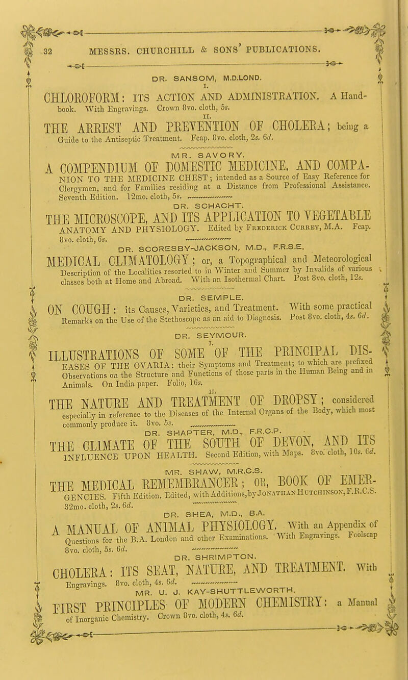 ^ ^ DR. SANSOM, Wl.D.LOND. I. CHLOROFOEM: its action and administration, a Hand- book. With Engravings. Crov/n 8vo. cloth, 5s. THE ARREST AND PREVENTION OF CHOLERA; bciug a Guide to the Antiseptic Treatment. Fcap. 8vo. cloth, 2s. 61/. MR. SAVORY. A COMPENDIUM OF DOMESTIC MEDICINE. AND COMPA- NION TO THE MEDICINE CHEST ; intended as a Source of Easy Reference for Clergymen, and for Families residing at a Distance from Professional Assistance. Seventh Edition. 12mo. cloth, Ss. DR. SCHACHT. THE MICROSCOPE, AND ITS APPLICATION TO YEGETA13LE ANATOMY AND PHYSIOLOGY. Edited by Fiiederick Currey, M.A. Fcap. 1 8vo. cloth, 6s. — ' DR. SCORESBY-JACKSON, M.D., F.R.S.E. j MEDICAL CLIMATOLOGY ; or, a Topographical and Meteorological i Description of the Localities resorted to in Winter and Summer by Invalids of various > classes both at Home and Abroad. With an Isothermal Chart. Post 8vo. cloth, 12s. ^ DR. SEMPLE. ♦ ON COUGH: its Causes, Varieties, and Treatment. With some practical \ i Remarks on the Use of the Stethoscope as an aid to Diagnosis. Post 8vo. cloth, 4s. 6d ^- . ^ DR. SEYMOUR. t ILLUSTRATIONS OF SOME' OF THE PRINCIPAL DIS- f EASES OF THE OVARIA: their Symptoms and Treatment; to which are piehxed i Observations on the Structure and Functions of those parts in the Human Being and in £ Animals. On India paper. Folio, IGs. THE NATURE AND TREATMENT OF DROPSY; considered i especially in reference to the Diseases of the Internal Organs of the Body, which most ^ commonly produce it. 8vo. Ss. .— i DR. SMARTER, M.D., F.R.C.P. • ' THE CLIMATE OF THE SOUTH OF DEYON ^^^J]^ INFLUENCE UPON HEALTH. Second Edition, with Maps. 8vo. cloth, 10s. Crf. , MR. SHAW, M.R.C.S. THE MEDICAL REMEMBRANCER; Oli, BOOK OF EMER- GENCIES. Fifth Edition. Edited, with Additions,byJoNATHANHuTCHiNSOx,I<.R.C.S. ,52mo. cloth, 2s. 6d. ^ ' DR. SHEA, M.D., B.A. A MANUAL OF ANIMAL PHYSIOLOGY, with an Appendix of Quettions for the B.A. Loudon and other Examinations. With Engravings. Foolscap ; 8vo. cloth, 5s. 6d. DR. SHRIMPTON. CHOLERA: ITS SEAT, NATURE, AND TREATMENT, with ^ Eneravings. 8vo. cloth, 4s. 6d. ^ MR. U. J. KAY-SHUTTLEWORTH. ' EIRST PRINCIPLES OF MODERN CHEMISTRY: a Manual | of Inorganic Chemistry. Crown 8vo. cloth, 4s. 6rf. J;- f^mr-^