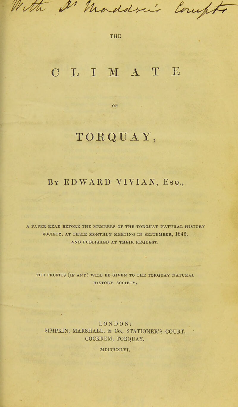 THE CLIMATE OF TORQUAY, By EDWARD VIVIAN, Esq., A PAPER READ BEFORE THE MEMBERS OF THE TORQUAY NATURAL HISTORY SOCIETY, AT THEIR MONTHLY MEETING IN SEPTEMBER, 1846, AND PUBLISHED AT THEIR REQUEST. THE PROFITS (IF ANY) WILL BE GIVEN TO THE TORQUAY NATURAL HISTORY SOCIETY. LONDON: SIMPKIN, MARSHALL, & Co., STATIONER'S COURT. COCKREM, TORQUAY. MDCCCXLVI.