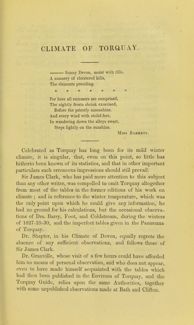 CLIMATE OF TORQUAY. Sunny Devon, moist with rills, A nunnery of cloistered hills, The elements presiding. * * * # * * * /. For here all summers are comprised, The nightly frosts shrink exorcised, Before the priestly moonshine. And every wind with stolid feet, In wandering down the alleys sweet, Steps lightly on the sunshine. Miss Barkett. Celebrated as Torquay has long been for its mild winter climate, it is singular, that, even on this point, so little has hitherto been known of its statistics, and that in other important particulars such erroneous impressions should still prevail. Sir James Clark, who has paid more attention to this subject than any other writer, was compelled to omit Torquay altogether from most of the tables in the former editions of his work on climate ; and in reference to the winter temperature, which was the only point upon which he could give any information, he had no ground for his calculations, but the occasional observa- tions of Drs. Barry, Foot, and Coldstream, during the winters of 1827-29-30, and the imperfect tables given in the Panorama of Torquay. Dr. Shapter, in his Climate of Devon, equally regrets the absence of any sufficient observations, and follows those of Sir James Clark. Dr. Granville, whose visit of a few hours could have afforded him no means of personal observation, and who docs not appear, even to have made himself acquainted with the tables which had then been published in the Environs of Torquay, and the Torquay Guide, relies upon the same Authorities, together with some unpublished observations made at Bath and Clifton.