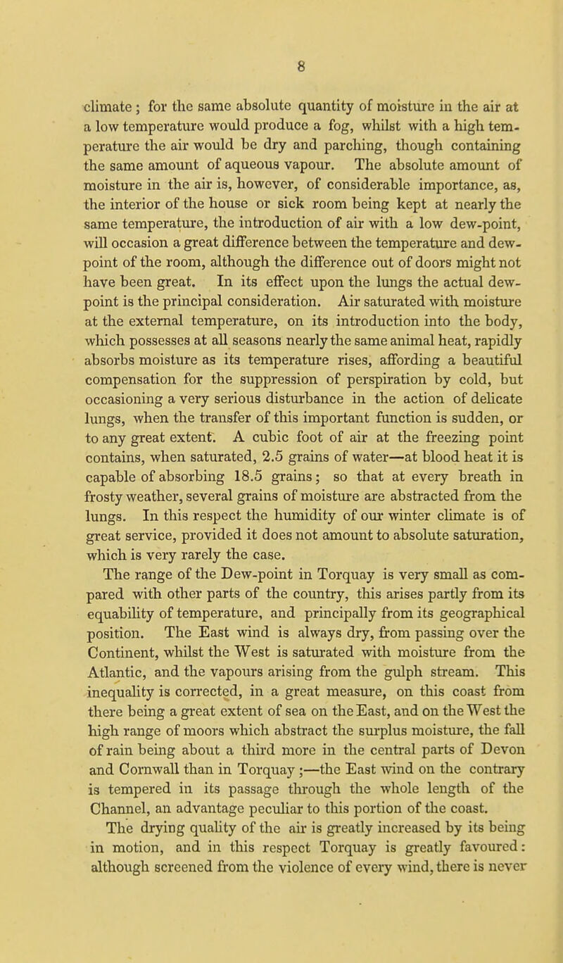 climate ; for the same absolute quantity of moisture in the air at a low temperature would produce a fog, whilst with a high tem- perature the air would be dry and parching, though containing the same amount of aqueous vapour. The absolute amount of moisture in the air is, however, of considerable importance, as, the interior of the house or sick room being kept at nearly the same temperature, the introduction of air with a low dew-point, will occasion a great difference between the temperature and dew- point of the room, although the difference out of doors might not have been great. In its effect upon the lungs the actual dew- point is the principal consideration. Air saturated with moisture at the external temperature, on its introduction into the body, which possesses at all seasons nearly the same animal heat, rapidly absorbs moisture as its temperature rises, affording a beautiful compensation for the suppression of perspiration by cold, but occasioning a very serious disturbance in the action of delicate lungs, when the transfer of this important function is sudden, or to any great extent. A cubic foot of air at the freezing point contains, when saturated, 2.5 grains of water—at blood heat it is capable of absorbing 18.5 grains; so that at every breath in frosty weather, several grains of moisture are abstracted from the lungs. In this respect the humidity of our winter climate is of great service, provided it does not amount to absolute saturation, which is very rarely the case. The range of the Dew-point in Torquay is very small as com- pared with other parts of the country, this arises partly from its equability of temperature, and principally from its geographical position. The East wind is always dry, from passing over the Continent, whilst the West is saturated with moisture from the Atlantic, and the vapours arising from the gulph stream. This inequality is corrected, in a great measure, on this coast from there being a great extent of sea on the East, and on the West the high range of moors which abstract the surplus moisture, the fall of rain being about a third more in the central parts of Devon and Cornwall than in Torquay ;—the East wind on the contrary is tempered in its passage through the whole length of the Channel, an advantage peculiar to this portion of the coast. The drying quality of the air is greatly increased by its being in motion, and in this respect Torquay is greatly favoured: although screened from the violence of every wind, there is never