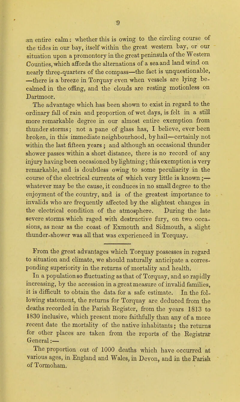 an entire calm: whether this is owing to the circling course of the tides in our bay, itself within the great western bay, or our situation upon a promontory in the great peninsula of the Western Counties, which affords the alternations of a sea and land wind on nearly three-quarters of the compass—the fact is unquestionable, —there is a breeze in Torquay even when vessels are lying be- calmed in the offing, and the clouds are resting motionless on Dartmoor. The advantage which has been shown to exist in regard to the ordinary fall of rain and proportion of wet days, is felt in a still more remarkable degree in our almost entire exemption from thunder storms; not a pane of glass has, I believe, ever been broken, in this immediate neighbourhood, by hail—certainly not within the last fifteen years ; and although an occasional thunder shower passes within a short distance, there is no record of any injury having been occasioned by lightning; this exemption is very remarkable, and is doubtless owing to some peculiarity in the course of the electrical currents of which very little is known;— whatever may be the cause, it conduces in no small degree to the enjoyment of the country, and is of the greatest importance to invalids who are frequently affected by the slightest changes in the electrical condition of the atmosphere. During the late severe storms which raged with destructive fury, on two occa- sions, as near as the coast of Exmouth and Sidmouth, a slight thunder-shower was all that was experienced in Torquay. From the great advantages which Torquay possesses in regard to situation and climate, we should naturally anticipate a corres- ponding superiority in the returns of mortality and health. In a population so fluctuating as that of Torquay, and so rapidly increasing, by the accession in a great measure of invalid families, it is difficult to obtain the data for a safe estimate. In the fol- lowing statement, the returns for Torquay are deduced from the deaths recorded in the Parish Register, from the years 1813 to 1830 inclusive, which present more faithfully than any of a more recent date the mortality of the native inhabitants; the returns for other places are taken from the reports of the Registrar General:— The proportion out of 1000 deaths which have occurred at various ages, in England and Wales, in Devon, and in the Parish of Tormoham.