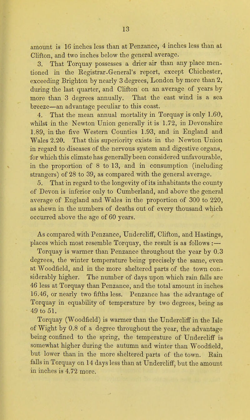amount is 16 inches less than at Penzance, 4 inches less than at Clifton, and two inches helow the general average. 3. That Torquay possesses a drier air than any place men- tioned in the Kegistrar-General's report, except Chichester, exceeding Brighton by nearly 3 degrees, London by more than 2, during the last quarter, and Clifton on an average of years by more than 3 degrees annually. That the east wind is a sea breeze—an advantage peculiar to this coast. 4. That the mean annual mortality in Torquay is only 1.60, whilst in the Newton Union generally it is 1.72, in Devonshire 1.89, in the five Western Counties 1.93, and in England and Wales 2.20. That this superiority exists in the Newton Union in regard to diseases of the nervous system and digestive organs, for which this climate has generally been considered unfavourable, in the proportion of 8 to 13, and in consumption (including strangers) of 28 to 39, as compared with the general average. 5. That in regard to the longevity of its inhabitants the comity of Devon is inferior only to Cumberland, and above the general average of England and Wales in the proportion of 300 to 220, as shewn in the numbers of deaths out of every thousand which occurred above the age of 60 years. As compared with Penzance, UnderclifF, Clifton, and Hastings, places which most resemble Torquay, the result is as follows :— Torquay is warmer than Penzance throughout the year by 0.3 degrees, the winter temperature being precisely the same, even at Woodfield, and in the more sheltered parts of the town con- siderably higher. The number of days upon which rain falls are 46 less at Torquay than Penzance, and the total amount in inches 16.46, or nearly two fifths less. Penzance has the advantage of Torquay in equability of temperature by two degrees, being as 49 to 51. Torquay (Woodfield) is warmer than the UnderclifF in the Isle of Wight by 0.8 of a degree throughout the year, the advantage being confined to the spring, the temperature of UnderclifF is somewhat higher during the autumn and winter than Woodfield, but lower than in the more sheltered parts of the town. Bain falls in Torquay on 14 days less than at UnderclifF, but the amount in inches is 4.72 more.