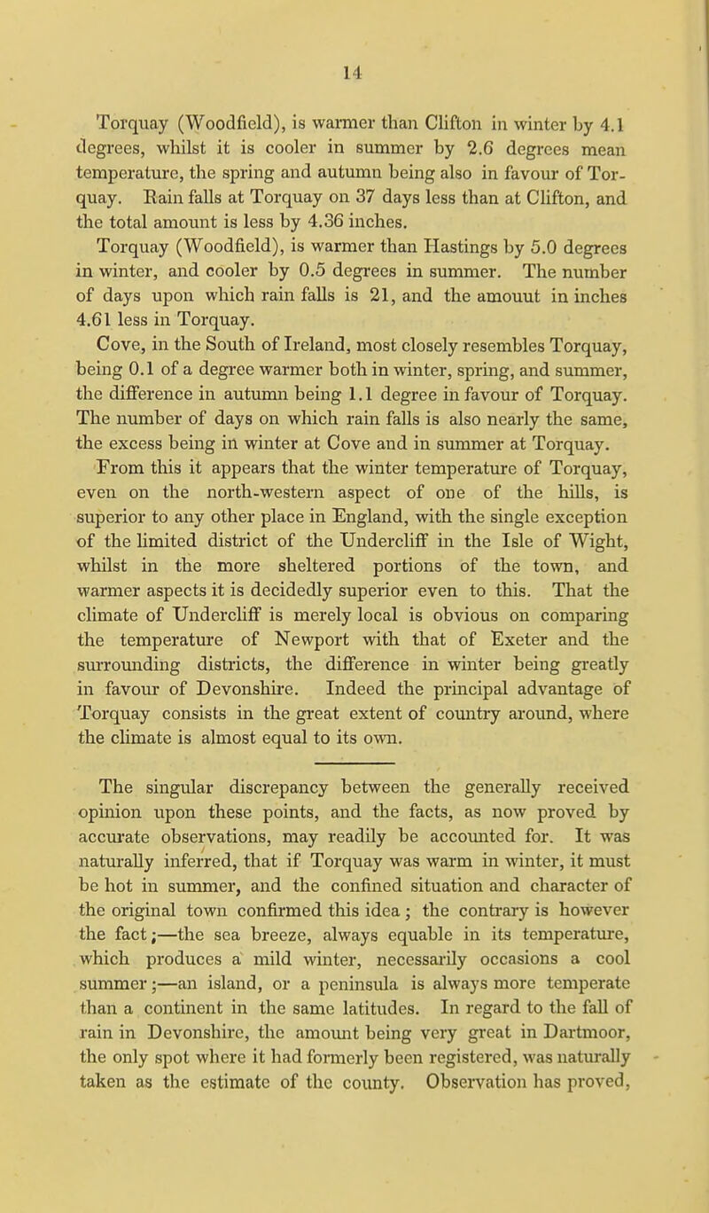 Torquay (Woodfield), is warmer than Clifton in winter by 4.1 degrees, whilst it is cooler in summer by 2.6 degrees mean temperature, the spring and autumn being also in favour of Tor- quay. Rain falls at Torquay on 37 days less than at Clifton, and the total amount is less by 4.36 inches. Torquay (Woodfield), is warmer than Hastings by 5.0 degrees in winter, and cooler by 0.5 degrees in summer. The number of days upon which rain falls is 21, and the amouut in inches 4.61 less in Torquay. Cove, in the South of Ireland, most closely resembles Torquay, being 0.1 of a degree warmer both in winter, spring, and summer, the difference in autumn being 1.1 degree in favour of Torquay. The number of days on which rain falls is also nearly the same, the excess being in winter at Cove and in summer at Torquay. From this it appears that the winter temperature of Torquay, even on the north-western aspect of one of the hills, is superior to any other place in England, with the single exception of the limited district of the Undercliff in the Isle of Wight, whilst in the more sheltered portions of the town, and warmer aspects it is decidedly superior even to this. That the climate of Undercliff is merely local is obvious on comparing the temperature of Newport with that of Exeter and the surrounding districts, the difference in winter being greatly in favour of Devonshire. Indeed the principal advantage of Torquay consists in the great extent of country around, where the climate is almost equal to its own. The singular discrepancy between the generally received opinion upon these points, and the facts, as now proved by accurate observations, may readily be accounted for. It was naturally inferred, that if Torquay was warm in winter, it must be hot in summer, and the confined situation and character of the original town confirmed this idea; the contrary is however the fact;—the sea breeze, always equable in its temperature, which produces a mild winter, necessarily occasions a cool summer;—an island, or a peninsula is always more temperate than a continent in the same latitudes. In regard to the fall of rain in Devonshire, the amount being very great in Dartmoor, the only spot where it had formerly been registered, was naturally taken as the estimate of the county. Observation has proved,