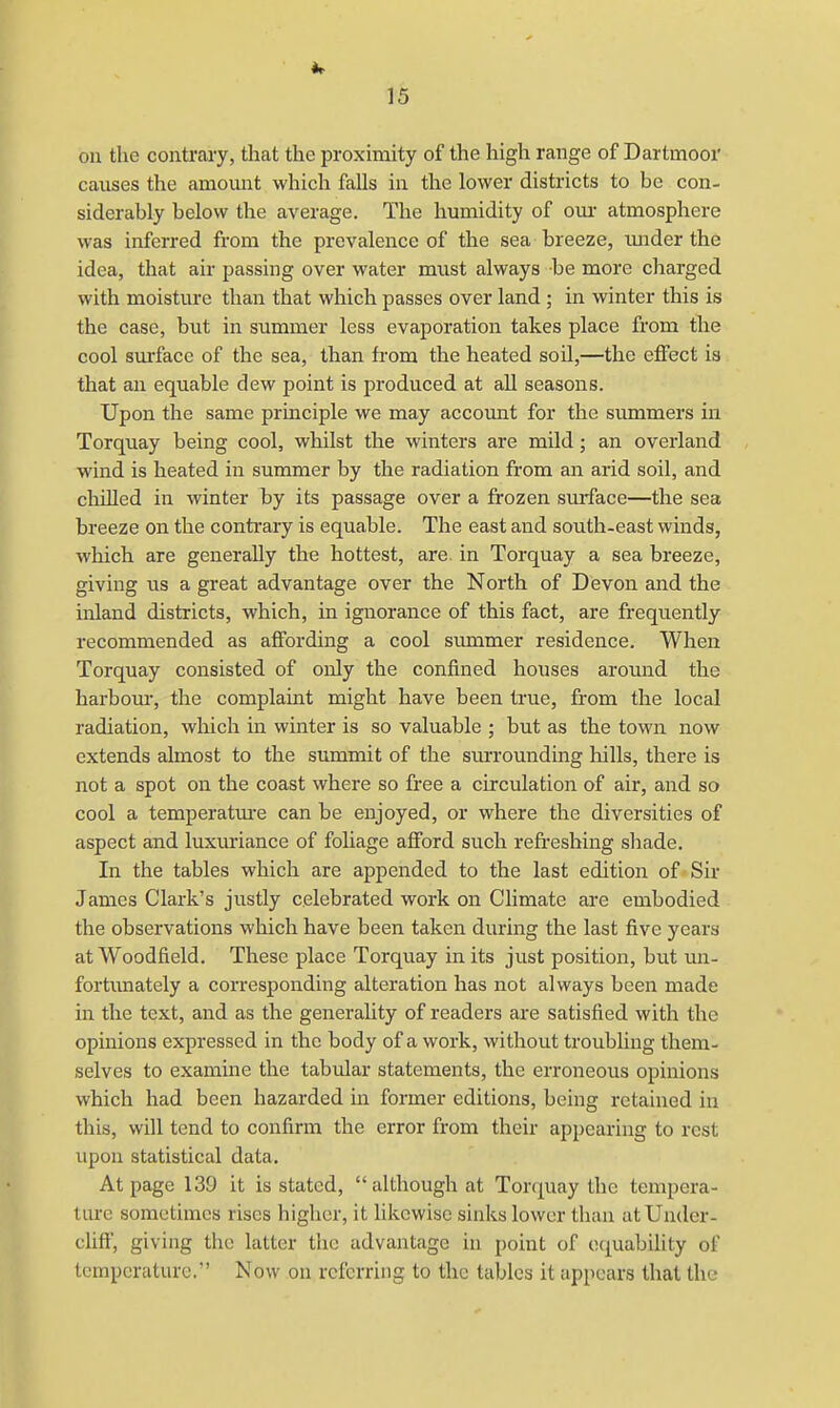 on the contrary, thcat the proximity of the high range of Dartmoor causes the amount which falls in the lower districts to be con- siderably below the average. The humidity of our atmosphere was inferred from the prevalence of the sea breeze, tmder the idea, that air passing over water must always be more charged with moisture than that which passes over land; in winter this is the case, but in summer less evaporation takes place from the cool surface of the sea, than from the heated soil,—the effect is that an equable dew point is produced at all seasons. Upon the same principle we may account for the summers in Torquay being cool, whilst the winters are mild; an overland wind is heated in summer by the radiation from an arid soil, and chilled in winter hy its passage over a frozen surface—the sea breeze on the contrary is equable. The east and south-east winds, which are generally the hottest, are. in Torquay a sea breeze, giving us a great advantage over the North of Devon and the inland districts, which, in ignorance of this fact, are frequently recommended as affording a cool summer residence. When Torquay consisted of only the confined houses around the harbour, the complaint might have been true, from the local radiation, which in winter is so valuable ; but as the town now extends almost to the summit of the surrounding hills, there is not a spot on the coast where so free a circulation of air, and so cool a temperature can be enjoyed, or where the diversities of aspect and luxuriance of foliage afford such refreshing shade. In the tables which are appended to the last edition of Sir James Clark's justly celebrated work on Climate are embodied the observations which have been taken during the last five years atWoodfield. These place Torquay in its just position, but un- fortunately a corresponding alteration has not always been made in the text, and as the generality of readers are satisfied with the opinions expressed in the body of a work, without troubling them- selves to examine the tabular statements, the erroneous opinions which had been hazarded in former editions, being retained in this, will tend to confirm the error from their appearing to rest upon statistical data. At page 139 it is stated, although at Torquay the tempera- ture sometimes rises higher, it likewise sinks lower than at CJnder- cliffj giving the latter the advantage in point of equability of temperature. Now on referring to the tables it appears that the