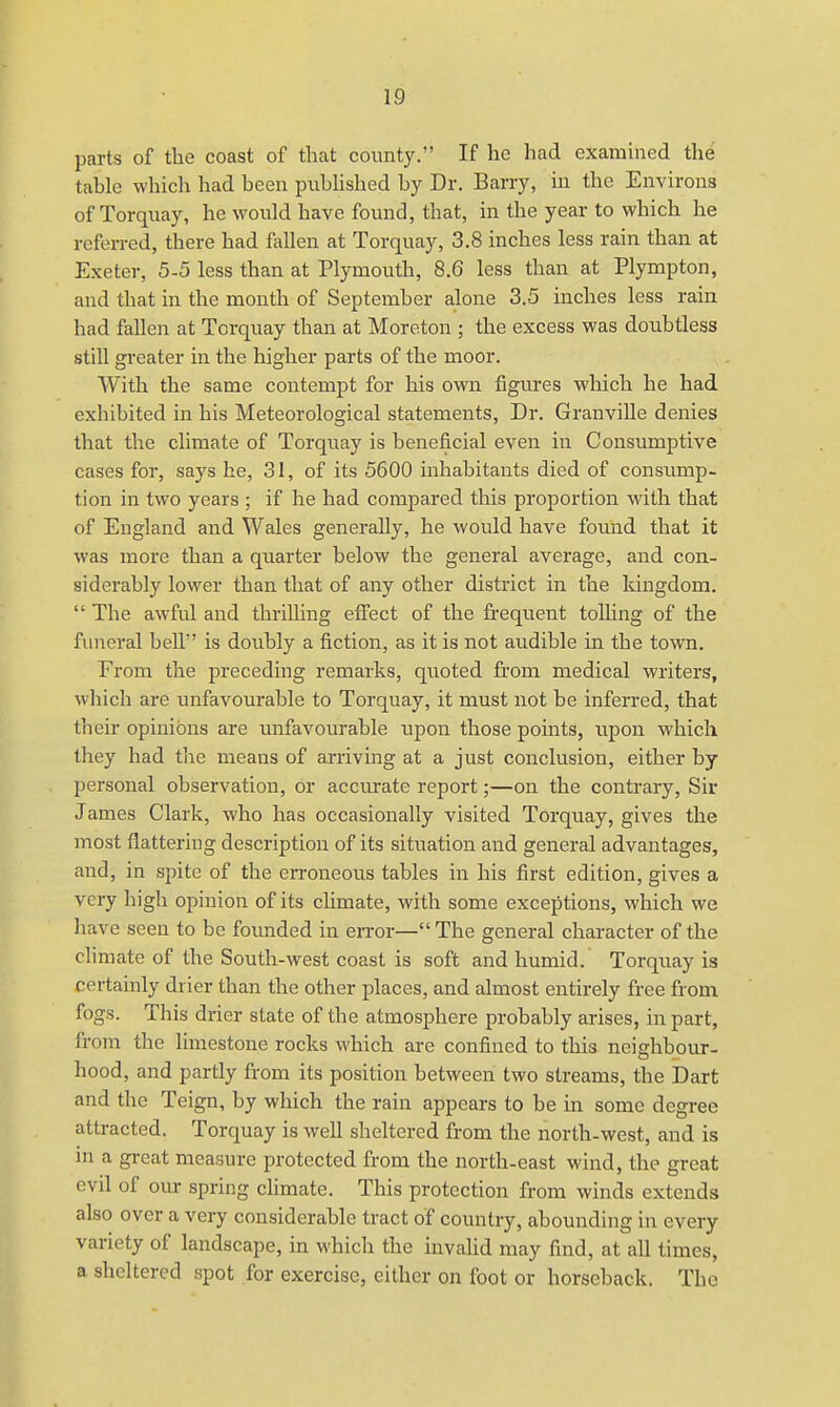 parts of the coast of that county. If he had examined the table which had been published by Dr. Barry, in the Environs of Torquay, he would have found, that, in the year to which he referred, there had fallen at Torquay, 3.8 inches less rain than at Exeter, 5-5 less than at Plymouth, 8.6 less than at Plympton, and that in the month of September alone 3.5 inches less rain had fallen at Torquay than at Moreton ; the excess was doubtless still greater in the higher parts of the moor. With the same contempt for his own figures which he had exhibited in his Meteorological statements, Dr. Granville denies that the climate of Torquay is beneficial even in Consumptive cases for, says he, 31, of its 5600 inhabitants died of consump- tion in two years ; if he had compared this proportion with that of England and Wales generally, he would have found that it was more than a quarter below the general average, and con- siderably lower than that of any other district in the kingdom.  The awful and thrilling effect of the frequent tolling of the funeral bell is doubly a fiction, as it is not audible in the town. Erom the preceding remarks, quoted from medical writers, which are unfavourable to Torquay, it must not be inferred, that their opinions are unfavourable upon those points, upon which they had the means of arriving at a just conclusion, either by personal observation, or accurate report;—on the contrary, Sir James Clark, who has occasionally visited Torquay, gives the most flattering description of its situation and general advantages, and, in spite of the erroneous tables in his first edition, gives a very high opinion of its climate, with some exceptions, which we have seen to be founded in error— The general character of the climate of the South-west coast is soft and humid. Torquay is certainly drier than the other places, and almost entirely free from fogs. This drier state of the atmosphere probably arises, in part, from the limestone rocks which are confined to this neighbour- hood, and partly from its position between two streams, the Dart and the Teign, by which the rain appears to be in some degree attracted. Torquay is well sheltered from the north-west, and is in a great measure protected from the north-east wind, the great evil of our spring climate. This protection from winds extends also over a very considerable tract of country, abounding in every variety of landscape, in which the invalid may find, at all times, a sheltered spot for exercise, either on foot or horseback. The