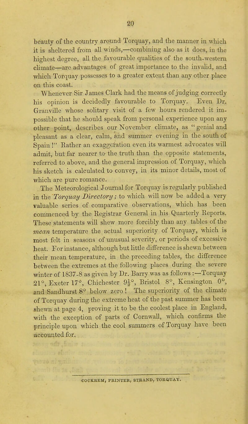 beauty of the country around Torquay, and the manner in which it is sheltered from all winds,—combining also as it does, in the highest degree, all the favourable qualities of the south-western climate—arc advantages of great importance to the invalid, and which Torquay possesses to a greater extent than any other place on this coast. Whenever Sir James Clark had the means of judging correctly his opinion is decidedly favourable to Torquay. Even Dr. Granville whose solitary visit of a few hours rendered it im- possible that he should speak from personal experience upon any other point, describes our November climate, as  genial and pleasant as a clear, calm, and summer evening in the south of Spain ! Rather an exaggeration even its warmest advocates will admit, but far nearer to- the truth than the opposite statements, referred to above, and the general impression of Torquay, which his sketch is calculated to convey, in its minor details, most of which are pure romance. The Meteorological Journal for Torquay is regularly published in the Torquay Directory; to which will now be added a very valuable series of comparative observations, which has been commenced by the Registrar General in his Quarterly Reports. These statements will shew more forcibly than any tables of the mean temperature the actual superiority of Torquay, which is most felt in seasons of unusual severity, or periods of excessive heat. For instance, although but little difference is shewn between their mean temperature, in the preceding tables, the difference between the extremes at the following places during the severe winter of 1837-8 as given by Dr. Rarry was as follows :—Torquay 21°, Exeter 17°, Chichester 9J°, Bristol 8°, Kensington 0°, and Sandhurst 8° below zero ! The superiority of the climate of Torquay during the extreme heat of the past summer has been shewn at page 4, proving it to be the coolest place in England, with the exception of parts of Cornwall, which confirms the principle upon which the cool summers of Torquay have been accounted for. COCKREM, PRINTER, STRAND, TORQUAY.