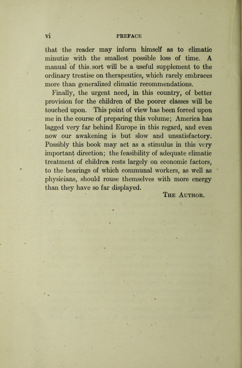 that the reader may inform himself as to climatic minutiae with the smallest possible loss of time. A manual of this sort will be a useful supplement to the ordinary treatise on therapeutics, which rarely embraces more than generalized climatic recommendations. Finally, the urgent need, in this country, of better provision for the children of the poorer classes will be touched upon. This point of view has been forced upon me in the course of preparing this volume; America has lagged very far behind Europe in this regard, and even now our awakening is but slow and unsatisfactory. Possibly this book may act as a stimulus in this very important direction; the feasibility of adequate climatic treatment of children rests largely on economic factors, to the bearings of which communal workers, as well as physicians, should rouse themselves with more energy than they have so far displayed. The Author.