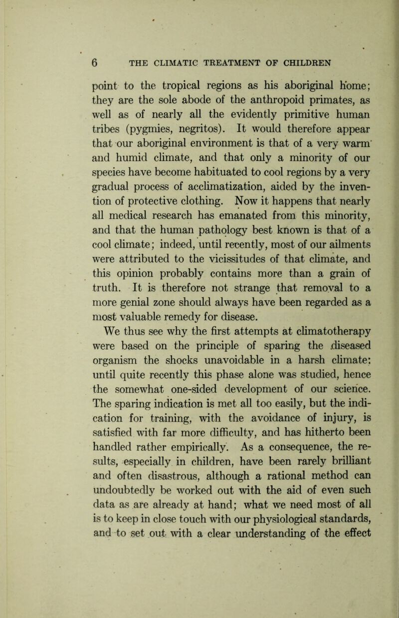 point to the tropical regions as his aboriginal home; they are the sole abode of the anthropoid primates, as well as of nearly all the evidently primitive human tribes (pygmies, negritos). It would therefore appear that our aboriginal environment is that of a very warm and humid climate, and that only a minority of our species have become habituated to cool regions by a very gradual process of acclimatization, aided by the inven- tion of protective clothing. Now it happens that nearly all medical research has emanated from this minority, and that the human pathology best known is that of a cool climate; indeed, until recently, most of our ailments were attributed to the vicissitudes of that climate, and this opinion probably contains more than a grain of truth. It is therefore not strange that removal to a more genial zone should always have been regarded as a most valuable remedy for disease. We thus see why the first attempts at climatotherapy were based on the principle of sparing the diseased organism the shocks unavoidable in a harsh climate: until quite recently this phase alone was studied, hence the somewhat one-sided development of our science. The sparing indication is met all too easily, but the indi- cation for training, with the avoidance of injury, is satisfied with far more difficulty, and has hitherto been handled rather empirically. As a consequence, the re- sults, especially in children, have been rarely brilliant and often disastrous, although a rational method can undoubtedly be worked out with the aid of even such data as are already at hand; what we need most of all is to keep in close touch with our physiological standards, and to set out with a clear understanding of the effect
