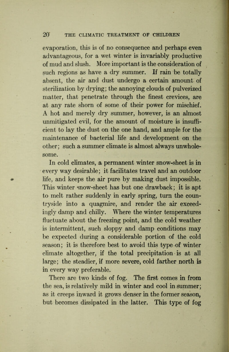 evaporation, this is of no consequence and perhaps even advantageous, for a wet winter is invariably productive of mud and slush. More important is the consideration of such regions as have a dry summer. If rain be totally absent, the air and dust undergo a certain amount of sterilization by drying; the annoying clouds of pulverized matter, that penetrate through the finest crevices, are at any rate shorn of some of their power for mischief. A hot and merely dry summer, however, is an almost unmitigated evil, for the amount of moisture is insuffi- cient to lay the dust on the one hand, and ample for the maintenance of bacterial life and development on the other; such a summer climate is almost always unwhole- some. In cold climates, a permanent winter snow-sheet is in every way desirable; it facilitates travel and an outdoor life, and keeps the air pure by making dust impossible. This winter snow-sheet has but one drawback; it is apt to melt rather suddenly in early spring, turn the coun- tryside into a quagmire, and render the air exceed- ingly damp and chilly. Where the winter temperatures fluctuate about the freezing point, and the cold weather is intermittent, such sloppy and damp conditions may be expected during a considerable portion of the cold season; it is therefore best to avoid this type of winter climate altogether, if the total precipitation is at all large; the steadier, if more severe, cold farther north is in every way preferable. There are two kinds of fog. The first comes in from the sea, is relatively mild in winter and cool in summer; as it creeps inward it grows denser in the former season, but becomes dissipated in the latter. This type of fog