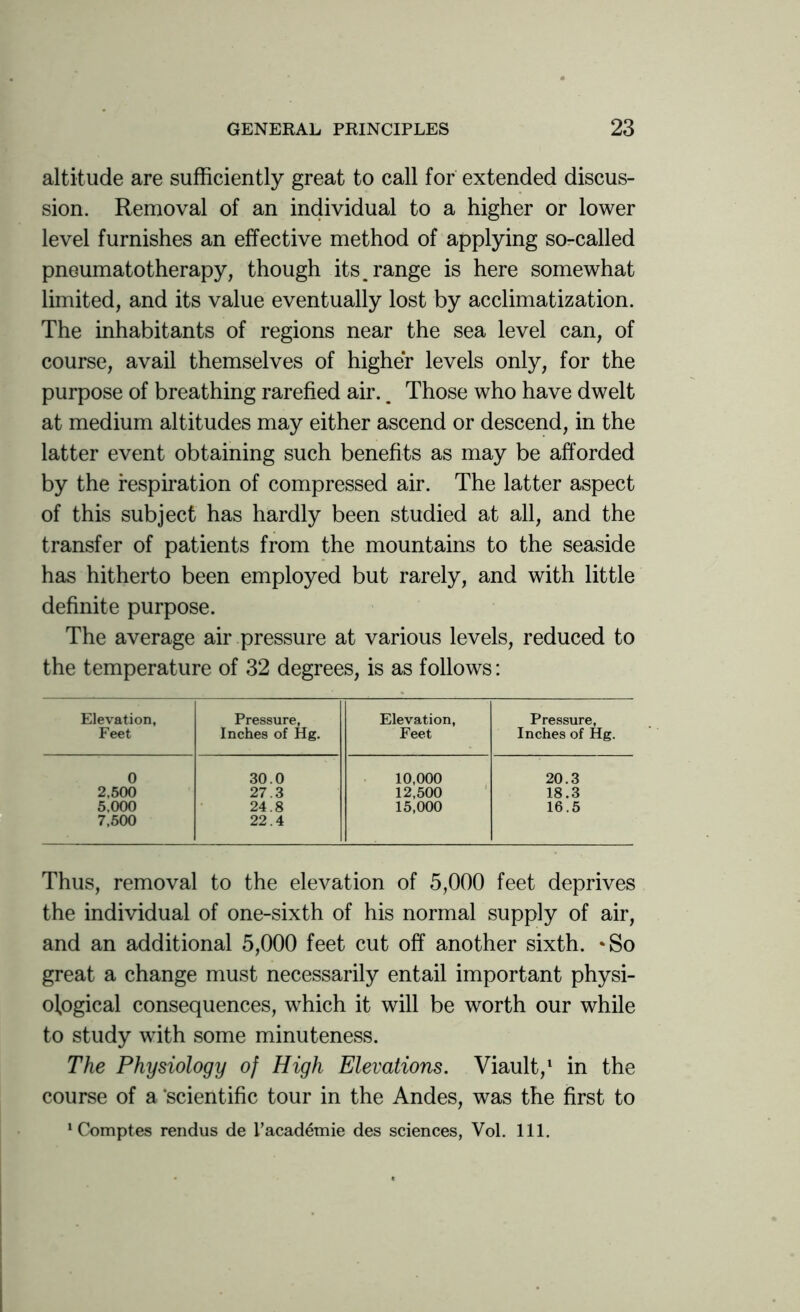 altitude are sufficiently great to call for extended discus- sion. Removal of an individual to a higher or lower level furnishes an effective method of applying so-called pneumatotherapy, though its. range is here somewhat limited, and its value eventually lost by acclimatization. The inhabitants of regions near the sea level can, of course, avail themselves of higher levels only, for the purpose of breathing rarefied air.. Those who have dwelt at medium altitudes may either ascend or descend, in the latter event obtaining such benefits as may be afforded by the respiration of compressed air. The latter aspect of this subject has hardly been studied at all, and the transfer of patients from the mountains to the seaside has hitherto been employed but rarely, and with little definite purpose. The average air pressure at various levels, reduced to the temperature of 32 degrees, is as follows: Elevation, Feet Pressure, Inches of Hg. Elevation, Feet Pressure, Inches of Hg. 0 30.0 10,000 20.3 2,500 27.3 12,500 18.3 5,000 24.8 15,000 16.5 7,500 22.4 Thus, removal to the elevation of 5,000 feet deprives the individual of one-sixth of his normal supply of air, and an additional 5,000 feet cut off another sixth. *So great a change must necessarily entail important physi- ological consequences, which it will be worth our while to study with some minuteness. The Physiology of High Elevations. Viault,1 in the course of a ‘scientific tour in the Andes, was the first to 1 Comptes rendus de I’academie des sciences, Vol. 111.