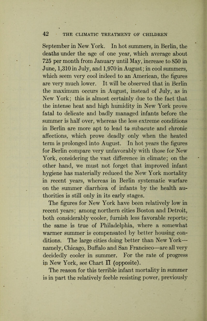 September in New York. In hot summers, in Berlin, the deaths under the age of one year, which average about 725 per month from January until May, increase to 850 in June, 1,310 in July, and 1,970 in August; in cool summers, which seem very cool indeed to an American, the figures are very much lower. It will be observed that in Berlin the maximum occurs in August, instead of July, as in New York; this is.almost certainly due to the fact that the intense heat and high humidity in New York prove fatal to delicate and badly managed infants before the summer is half over, whereas the less extreme conditions in Berlin are more apt to lead to subacute and chronic affections, which prove deadly only when the heated term is prolonged into August. In hot years the figures for Berlin compare very unfavorably with those for New York, considering the vast difference in climate; on the other hand, we must not forget that improved infant hygiene has materially reduced the New York mortality in recent years, whereas in Berlin systematic warfare on the summer diarrhoea of infants by the health au- thorities is still only in its early stages. The figures for New York have been relatively low in recent years; among northern cities Boston and Detroit, both considerably'cooler, furnish less favorable reports; the same is true of Philadelphia, where a somewhat warmer summer is compensated by better housing con- ditions. The large cities doing better than New York— namely, Chicago, Buffalo and San Francisco—are all very decidedly cooler in summer. For the rate of progress ip New York, see Chart II (opposite). The reason for this terrible infant mortality in summer is in part the relatively feeble resisting power, previously