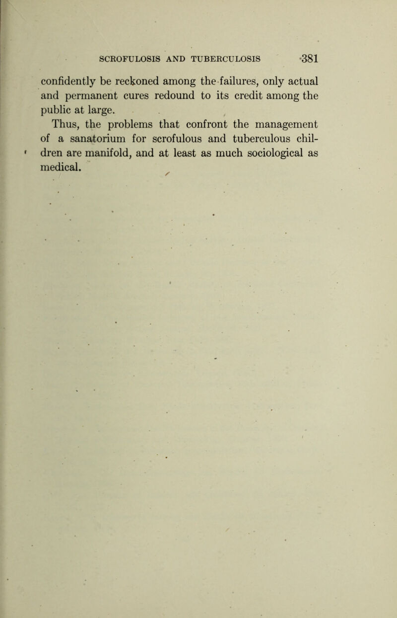 confidently be reckoned among the failures, only actual and permanent cures redound to its credit among the public at large. Thus, the problems that confront the management of a sanatorium for scrofulous and tuberculous chil- dren are manifold, and at least as much sociological as medical.