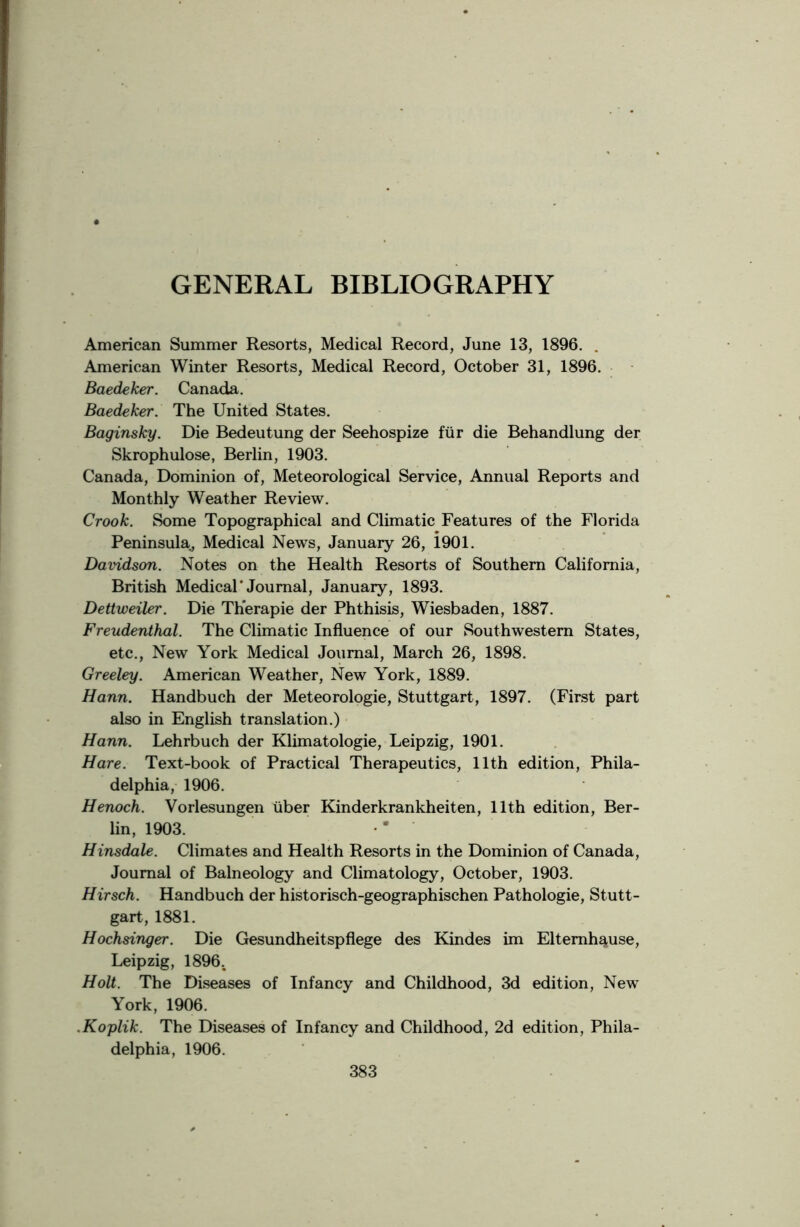 GENERAL BIBLIOGRAPHY American Summer Resorts, Medical Record, June 13, 1896. . American Winter Resorts, Medical Record, October 31, 1896. Baedeker. Canada. Baedeker. The United States. Baginsky. Die Bedeutung der Seehospize fur die Behandlung der Skrophulose, Berlin, 1903. Canada, Dominion of, Meteorological Service, Annual Reports and Monthly Weather Review. Crook. Some Topographical and Climatic Features of the Florida Peninsula, Medical News, January 26, i901. Davidson. Notes on the Health Resorts of Southern California, British Medical’Journal, January, 1893. Dettweiler. Die Therapie der Phthisis, Wiesbaden, 1887. Freudenthal. The Climatic Influence of our Southwestern States, etc., New York Medical Journal, March 26, 1898. Greeley. American Weather, New York, 1889. Hann. Handbuch der Meteorologie, Stuttgart, 1897. (First part also in English translation.) Hann. Lehrbuch der Klimatologie, Leipzig, 1901. Hare. Text-book of Practical Therapeutics, 11th edition, Phila- delphia, 1906. Henoch. Vorlesungen liber Kinderkrankheiten, 11th edition, Ber- lin, 1903. •* ’ Hinsdale. Climates and Health Resorts in the Dominion of Canada, Journal of Balneology and Climatology, October, 1903. Hirsch. Handbuch der historisch-geographischen Pathologie, Stutt- gart, 1881. Hochsinger. Die Gesundheitspflege des Kindes im Eltemh^use, Leipzig, 1896. Holt. The Diseases of Infancy and Childhood, 3d edition, New York, 1906. .Koplik. The Diseases of Infancy and Childhood, 2d edition, Phila- delphia, 1906.