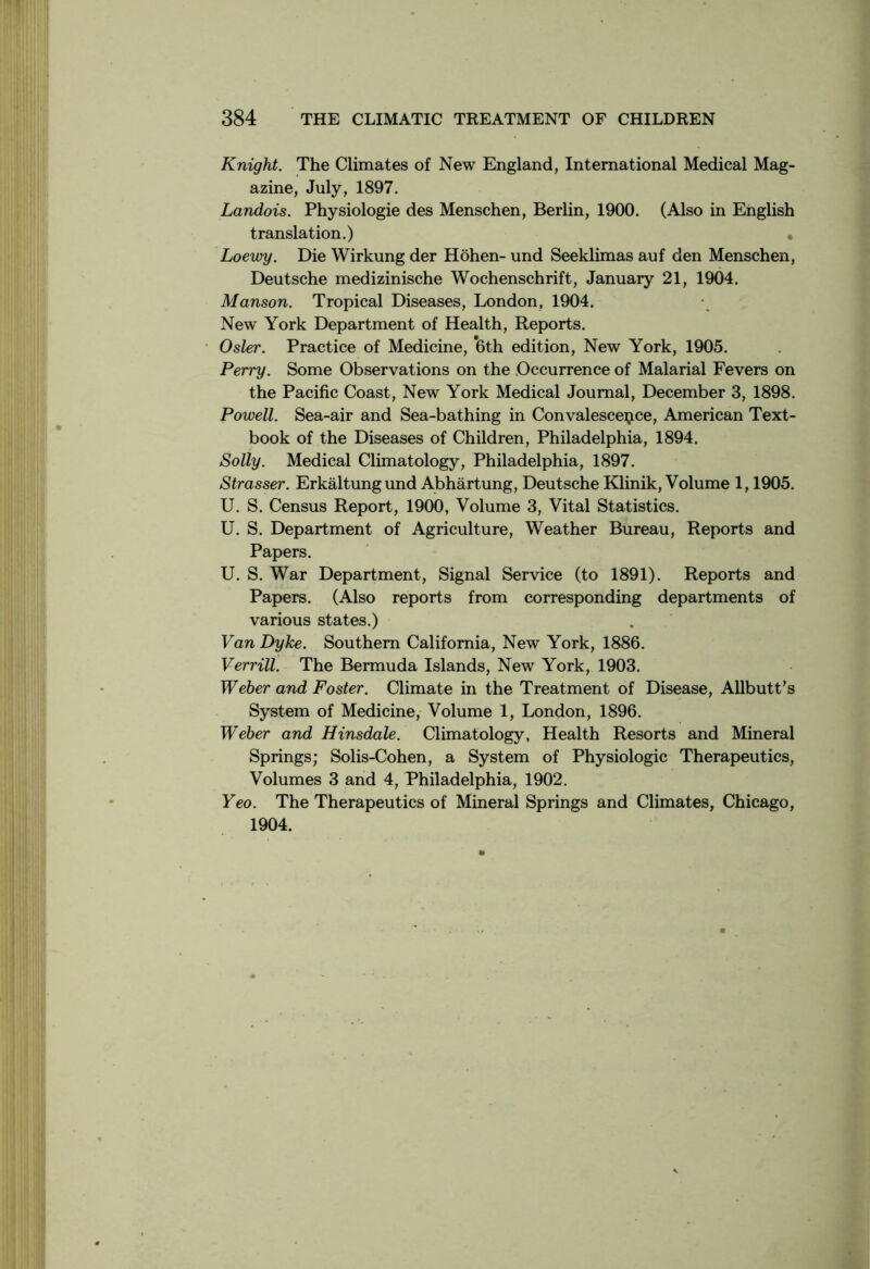 Knight. The Climates of New England, International Medical Mag- azine, July, 1897. Landois. Physiologie des Menschen, Berlin, 1900. (Also in English translation.) . Loewy. Die Wirkung der Hohen- und Seeklimas auf den Menschen, Deutsche medizinische Wochenschrift, January 21, 1904. Manson. Tropical Diseases, London, 1904. New York Department of Health, Reports. Osier. Practice of Medicine, 6th edition, New York, 1905. Perry. Some Observations on the Occurrence of Malarial Fevers on the Pacific Coast, New York Medical Journal, December 3, 1898. Powell. Sea-air and Sea-bathing in Convalescence, American Text- book of the Diseases of Children, Philadelphia, 1894. Solly. Medical Climatology, Philadelphia, 1897. Strasser. Erkaltungund Abhartung, Deutsche Klinik, Volume 1,1905. U. S. Census Report, 1900, Volume 3, Vital Statistics. U. S. Department of Agriculture, Weather Bureau, Reports and Papers. U. S. War Department, Signal Service (to 1891). Reports and Papers. (Also reports from corresponding departments of various states.) Van Dyke. Southern California, New York, 1886. Verrill. The Bermuda Islands, New York, 1903. Weber and Foster. Climate in the Treatment of Disease, Allbutt's System of Medicine, Volume 1, London, 1896. Weber and Hinsdale. Climatology, Health Resorts and Mineral Springs; Solis-Cohen, a System of Physiologic Therapeutics, Volumes 3 and 4, Philadelphia, 1902. Yeo. The Therapeutics of Mineral Springs and Climates, Chicago, 1904.