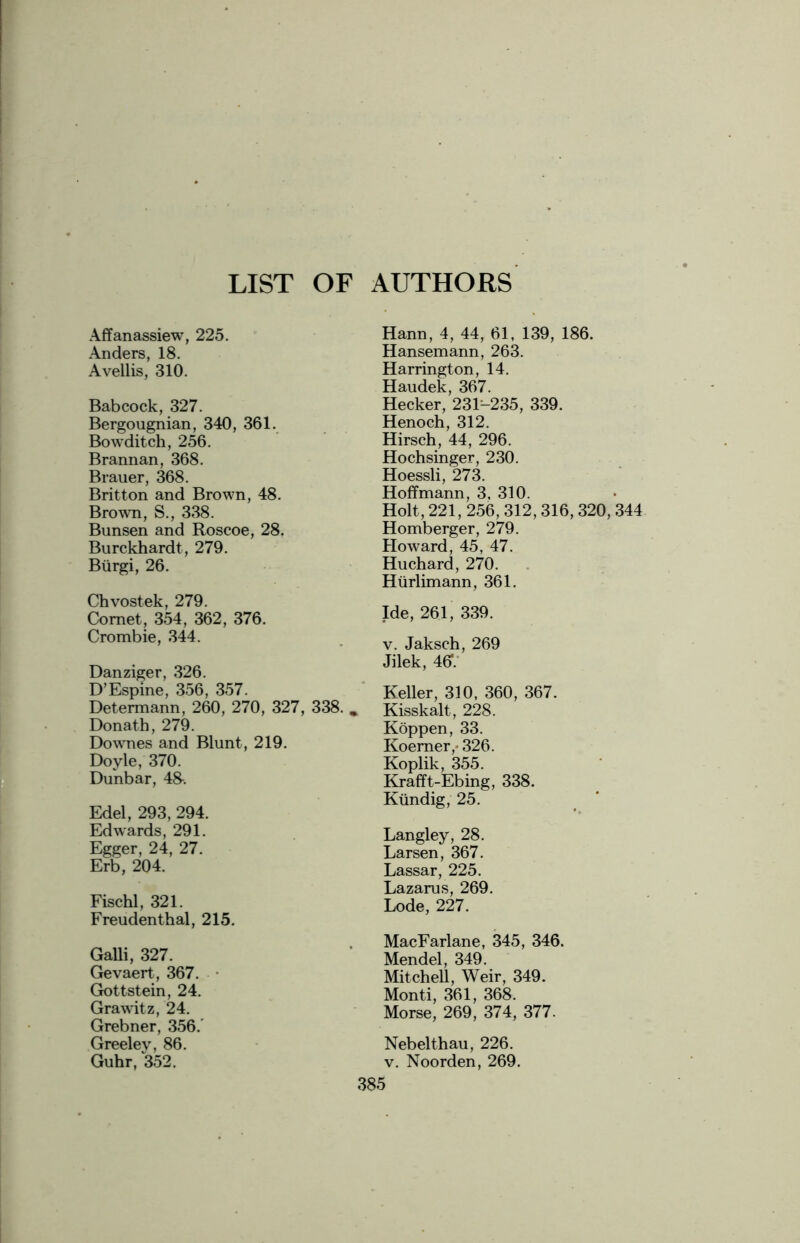 LIST OF AUTHORS Affanassiew, 225. Anders, 18. Avellis, 310. Babcock, 327. Bergougnian, 340, 361. Bowditch, 256. Brannan, 368. Brauer, 368. Britton and Brown, 48. Brown, S., 338. Bunsen and Roscoe, 28. Burckhardt, 279. Btirgi, 26. Chvostek, 279. Comet, 354, 362, 376. Crombie, 344. Danziger, 326. D’Espine, 356, 357. Determann, 260, 270, 327, 338. „ Donath, 279. Downes and Blunt, 219. Doyle, 370. Dunbar, 48-. Edel, 293, 294. Edwards, 291. Egger, 24, 27. Erb, 204. Fischl, 321. Freudenthal, 215. Galli, 327. Gevaert, 367. Gottstein, 24. Grawitz, 24. Grebner, 356.' Greeley, 86. Guhr, 352. Hann, 4, 44, 61, 139, 186. Hansemann, 263. Harrington, 14. Haudek, 367. Hecker, 23K235, 339. Henoch, 312. Hirsch, 44, 296. Hochsinger, 230. Hoessli, 273. Hoffmann, 3, 310. Holt, 221, 256, 312, 316, 320, 344 Homberger, 279. Howard, 45, 47. Huchard, 270. Hiirlimann, 361. Ide, 261, 339. v. Jaksch, 269 Jilek, 46V Keller, 310, 360, 367. Kisskalt, 228. Koppen, 33. Koemer,* 326. Koplik, 355. Krafft-Ebing, 338. Kiindig, 25. Langley, 28. Larsen, 367. Lassar, 225. Lazarus, 269. Lode, 227. MacFarlane, 345, 346. Mendel, 349. Mitchell, Weir, 349. Monti, 361, 368. Morse, 269, 374, 377. Nebelthau, 226. v. Noorden, 269.