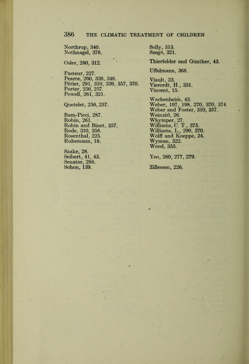 Northrup, 340. Nothnagel, 376. Osier, 280, 312. Pasteur, 227. Pearce, 260, 338, 346. Perier, 291, 310, 339, 357, 370. Porter, 256, 257. Powell, 261, 321. Quetelet, 256, 257. Rem-Picci, 287. Robin, 261. Robin and Binet, 357. Rode, 310, 356. Rosenthal, 225. Ruhemann, 18. Saake, 28. Seibert, 41, 43. Senator, 288. Sohon, 139. Solly, 313. Szego, 321. Thierfelder and Gunther, 43. Uffelmann, 368. Viault, 23. Vierordt, H., 331. Vincent, 15. Wachenheim, 43. Weber, 197, 198, 270, 370, 374 Weber and Foster, 310, 357. Weinzirl, 26. Whymper, 27. Williams, C. T., 375. Williams, L., 290, 370. Wolff and Koeppe, 24. Wyman, 322. Wood, 355. Yeo, 260, 277, 279. Zillessen, 226.
