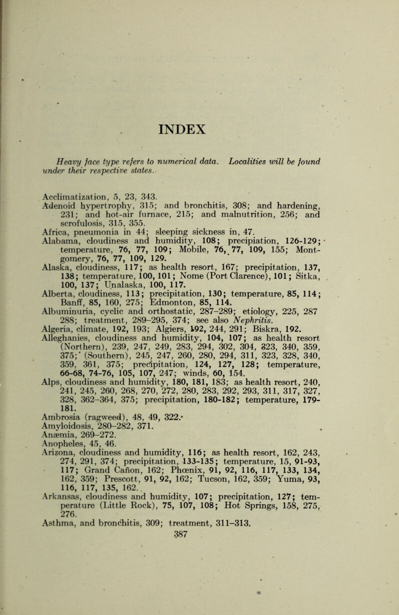 INDEX Heavy face type refers to numerical data. Localities will be found under their respective states. Acclimatization, 5, 23, 343. Adenoid hypertrophy, 315; and bronchitis, 308; and hardening, 231; and hot-air furnace, 215; and malnutrition, 256; and scrofulosis, 315, 355. Africa, pneumonia in 44; sleeping sickness in, 47. Alabama, cloudiness and humidity, 108; precipiation, 126-129;- temperature, 76, 77, 109; Mobile, 76, 77, 109, 155; Mont- gomery, 76, 77, 109, 129. Alaska, cloudiness, 117; as health resort, 167; precipitation, 137, 138; temperature, 100, 101; Nome (Port Clarence), 101; Sitka, 100, 137; Unalaska, 100, 117. Alberta, cloudiness, 113; precipitation, 130; temperature, 85, 114; Banff, 85, 160, 275; Edmonton, 85, 114. Albuminuria, cyclic and orthostatic, 287-289; etiology, 225, 287 288; treatment, 289-295, 374; see also Nephritis. Algeria, climate, 192, 193; Algiers, 192, 244, 291; Biskra, 192. Alleghanies, cloudiness and humidity, 104, 107; as health resort (Northern), 239, 247, 249, 283, 294, 302, 304, 323, 340, 359, 375;' (Southern), 245, 247, 260, 280, 294, 311, 323, 328, 340, 359, 361, 375; precipitation, 124, 127, 128; temperature, 66-68, 74-76, 105, 107, 247; winds, 60, 154. Alps, cloudiness and humidity, 180, 181, 183; as health resort, 240, 241, 245, 260, 268, 270, 272, 280, 283, 292, 293, 311, 317, 327, 328, 362-364, 375; precipitation, 180-182; temperature, 179- 181. Ambrosia (ragweed), 48, 49, 322.* Amyloidosis, 280-282, 371. Anaemia, 269-272. Anopheles, 45, 46. Arizona, cloudiness and humidity, 116; as health resort, 162, 243, 274, 291, 374; precipitation, 133-135; temperature, 15, 91-93, 117; Grand Canon, 162; Phoenix, 91, 92, 116, 117, 133, 134, 162, 359; Prescott, 91, 92, 162; Tucson, 162, 359; Yuma, 93, 116, 117, 135, 162. Arkansas, cloudiness and humidity, 107; precipitation, 127; tem- perature (Little Rock), 75, 107, 108; Hot Springs, 158, 275, 276. Asthma, and bronchitis, 309; treatment, 311-313,