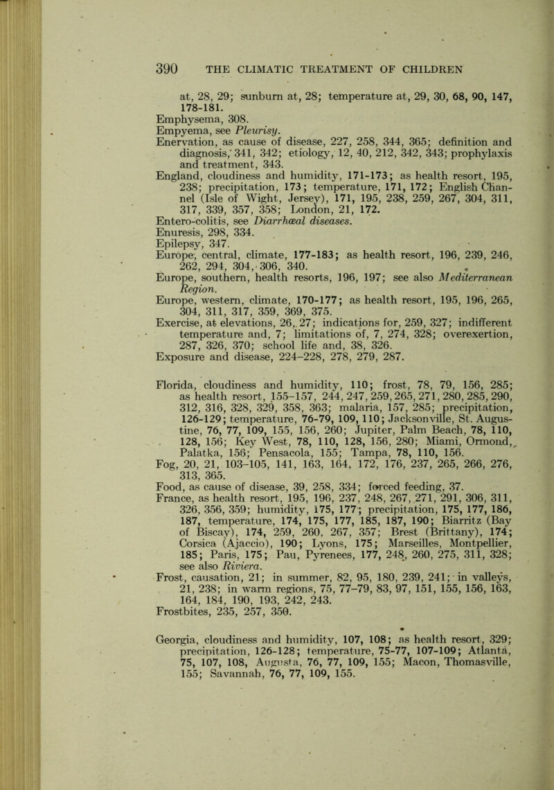 at, 28, 29; sunburn at, 28; temperature at, 29, 30, 68, 90, 147, 178-181. Emphysema, 308. Empyema, see Pleurisy. Enervation, as cause of disease, 227, 258, 344, 365; definition and diagnosis,'341, 342; etiology, 12, 40, 212, 342, 343; prophylaxis and treatment, 343. England, cloudiness and humidity, 171-173; as health resort, 195, 238; precipitation, 173; temperature, 171, 172; English Chan- nel (Isle of Wight, Jersey), 171, 195, 238, 259, 267, 304, 311, 317, 339, 357, 358; London, 21, 172. Entero-colitis, see Diarrhoeal diseases. Enuresis, 298, 334. Epilepsy, 347. Europe, central, climate, 177-183; as health resort, 196, 239, 246, 262, 294, 304,. 306, 340. Europe, southern, health resorts, 196, 197; see also Mediterranean Region. Europe, western, climate, 170-177; as health resort, 195, 196, 265, 304, 311, 317, 359, 369, 375. Exercise, at elevations, 26,. 27; indications for, 259, 327; indifferent temperature and, 7; limitations of, 7, 274, 328; overexertion, 287, 326, 370; school life and, 38, 326. Exposure and disease, 224-228, 278, 279, 287. Florida, cloudiness and humidity, 110; frost, 78, 79, 156, 285; as health resort, 155-157, 244, 247, 259,265, 271, 280, 285, 290, 312, 316, 328, 329, 358, 363; malaria, 157, 285; precipitation, 126-129; temperature, 76-79, 109, 110; Jacksonville, St. Augus- tine, 76, 77, 109, 155, 156, 260; Jupiter, Palm Beach, 78, 110, 128, 156; Key West, 78, 110, 128, 156, 280; Miami, Ormond, Palatka, 156; Pensacola, 155; Tampa, 78, 110, 156. Fog, 20, 21, 103-105, 141, 163, 164, 172, 176, 237, 265, 266, 276, 313, 365. Food, as cause of disease, 39, 258, 334; forced feeding, 37. France, as health resort, 195, 196, 237, 248, 267, .271, 291, 306, 311, 326, 356, 359; humidity, 175, 177; precipitation, 175, 177, 186, 187, temperature, 174, 175, 177, 185, 187, 190; Biarritz (Bay of Biscay), 174, 259, 260, 267, 357; Brest (Brittany), 174; Corsica (Ajaccio), 190; Lyons, 175; Marseilles, Montpellier, 185; Paris, 175; Pau, Pyrenees, 177, 248, 260, 275, 311, 328; see also Riviera. Frost, causation, 21; in summer, 82, 95, 180, 239, 241; in valleys, 21, 238; in warm regions, 75, 77-79, 83, 97, 151, 155, 156, 163, 164, 184, 190, 193, 242, 243. Frostbites, 235, 257, 350. Georgia, cloudiness and humidity, 107, 108; as health resort, 329; precipitation, 126-128; temperature, 75-77, 107-109; Atlanta, 75, 107, 108, Augusta, 76, 77, 109, 155; Macon, Thomasville, 155; Savannah, 76, 77, 109, 155.