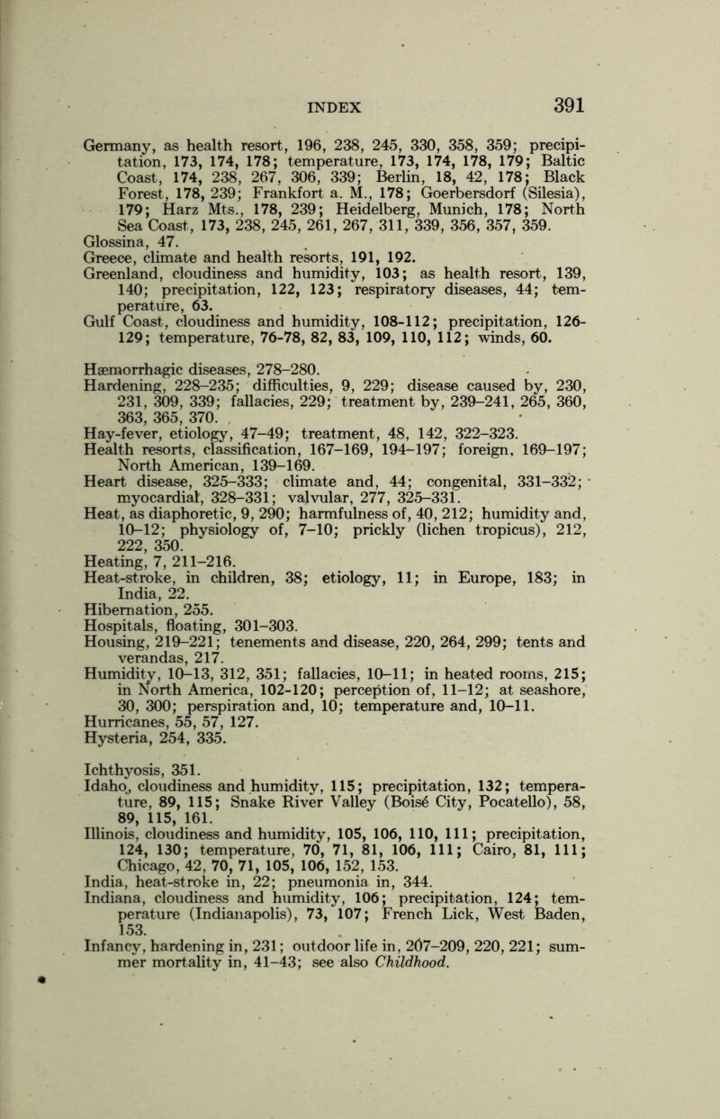 Germany, as health resort, 196, 238, 245, 330, 358, 359; precipi- tation, 173, 174, 178; temperature, 173, 174, 178, 179; Baltic Coast, 174, 238, 267, 306, 339; Berlin, 18, 42, 178; Black Forest, 178, 239; Frankfort a. M., 178; Goerbersdorf (Silesia), 179; Harz Mts., 178, 239; Heidelberg, Munich, 178; North Sea Coast, 173, 238, 245, 261, 267, 311, 339, 356, 357, 359. Glossina, 47. Greece, climate and health resorts, 191, 192. Greenland, cloudiness and humidity, 103; as health resort, 139, 140; precipitation, 122, 123; respiratory diseases, 44; tem- perature, 63. Gulf Coast, cloudiness and humidity, 108-112; precipitation, 126- 129; temperature, 76-78, 82, 83, 109, 110, 112; winds, 60. Haemorrhagic diseases, 278-280. Hardening, 228-235; difficulties, 9, 229; disease caused by, 230, 231, 309, 339; fallacies, 229; treatment by, 239-241, 265, 360, 363, 365, 370. Hay-fever, etiology, 47-49; treatment, 48, 142, 322-323. Health resorts, classification, 167-169, 194-197; foreign, 169-197; North American, 139-169. Heart disease, 325-333; climate and, 44; congenital, 331-332; • myocardial, 328-331; valvular, 277, 325-331. Heat, as diaphoretic, 9, 290; harmfulness of, 40, 212; humidity and, 10—12; physiology of, 7-10; prickly (lichen tropicus), 212, 222, 350. Heating, 7, 211-216. Heat-stroke, in children, 38; etiology, 11; in Europe, 183; in India, 22. Hibernation, 255. Hospitals, floating, 301-303. Housing, 219-221; tenements and disease, 220, 264, 299; tents and verandas, 217. Humidity, 10-13, 312, 351; fallacies, 10-11; in heated rooms, 215; in North America, 102-120; perception of, 11-12; at seashore, 30, 300; perspiration and, 10; temperature and, 10-11. Hurricanes, 55, 57, 127. Hysteria, 254, 335. Ichthyosis, 351. Idaho, cloudiness and humidity, 115; precipitation, 132; tempera- ture, 89, 115; Snake River Valley (Boise City, Pocatello), 58, 89, 115, 161. Illinois, cloudiness and humidity, 105, 106, 110, 111; precipitation, 124, 130; temperature, 70, 71, 81, 106, 111; Cairo, 81, 111; Chicago, 42, 70, 71, 105, 106, 152, 153. India, heat-stroke in, 22; pneumonia in, 344. Indiana, cloudiness and humidity, 106; precipitation, 124; tem- perature (Indianapolis), 73, 107; French Lick, West Baden, 153. Infancy, hardening in, 231; outdoor life in, 207-209, 220, 221; sum- mer mortality in, 41-43; see also Childhood.