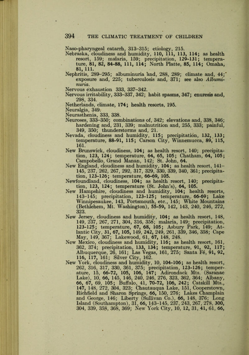 Naso-pharyngeal catarrh, 313-315; etiology, 215. Nebraska, cloudiness and humidity, 110, 111, 113, 114; as health resort, 159; malaria, 159; precipitation, 129-131; tempera- ture, 81, 82, 84-88, 111, 114; North Platte, 85, 114; Omaha, 81, 111. Nephritis, 289-295; albuminuria and, 288, 289; climate and, 44;' exposure and, 225; tuberculosis and, 371; see also Albumi- nuria. Nervous exhaustion 333, 337-342. Nervous irritability, 333-337, 342; habit spasms, 347; enuresis and, 298, 334. Netherlands, climate, 174; health resorts, 195. Neuralgia, 349: Neurasthenia, 333, 338. Neuroses, 333-350; combinations of, 342; elevations and, 338, 346; hardening and, 231, 339; malnutrition and, 255, 333; painful, 349, 350; thunderstorms and, 21. Nevada, cloudiness and humidity, 115; precipitation, 132, 133; temperature, 88-91, 115; Carson City, Winnemucca, 89, 115, 161. New Brunswick, cloudiness, 104; as health resort, 140; precipita- tion, 123, 124; temperature, 64, 65, 105; Chatham, 64, 105; Campobello, Grand Manan, 142; St. John, 64. New England, cloudiness and humidity, 104; as health resort, 141- 145, 237, 262, 267, 292, 317, 329, 330, 339, 340, 361; precipita- tion, 123-126; temperature, 66-69, 105. Newfoundland, cloudiness, 104; as health resort, 140; precipita- tion, 123, 124; temperature (St. John’s), 64, 105. New Hampshire, cloudiness and humidity, 104; health resorts, 143-145; precipitation, 123-125; temperature,. 66-69; Lake Winnipesaukee, 143, Portsmouth, etc., 145; White Mountains (Bethlehem, Mt. Washington), 55-59, 142, 143, 240, 246, 272, 323. New Jersey, cloudiness and humidity, 104; as health resort, 148, 149, 237, 267, 271, 304, 316, 358; malaria, 149; precipitation, 123-125; temperature, 67, 68, 105; Asbury Park, 149; At- lantic City, 31, 67, 105, 149, 242, 249, 261, 339, 346, 358; Cape May, 149, 367; Lakewood, 61, 67, 148, 248. New Mexico, cloudiness and humidity, 116; as health resort, 161, 362, 374; precipitation, 133, 134; temperature, 91, 92, 117; Albuquerque, 26, 161; Las Vegas, 161, 275; Santa Fe, 91, 92, 116, 117, 161; Silver City, 162. New York, cloudiness and humidity, 10, 104-106; as health resort, 262, 316, 317, 330, 361, 375; precipitation, 123-126; temper- ature, 15, 66-72, 105, 106, 147; Adirondack Mts. (Saranac Lake), 10, 66, 145, 146, 240, 246, 276, 323, 362, 364; Albany, 66, 67, 69, 105; Buffalo, 41, 70-72, 106, 242; Catskill Mts., 147, 148, 272, 304, 323; Chautauqua Lake, 151, Cooperstown, Richfield and Sharon Springs, 66, 150, 276; Lakes Champlain and George, 146; Liberty (Sullivan Co.), 66, 148, 376; Long Island (Southampton), 31, 66, 143-145, 237, 243, 267, 278, 300, 304, 339, 358, 368, 369; New York City, 10, 12, 31, 41, 61, 66,