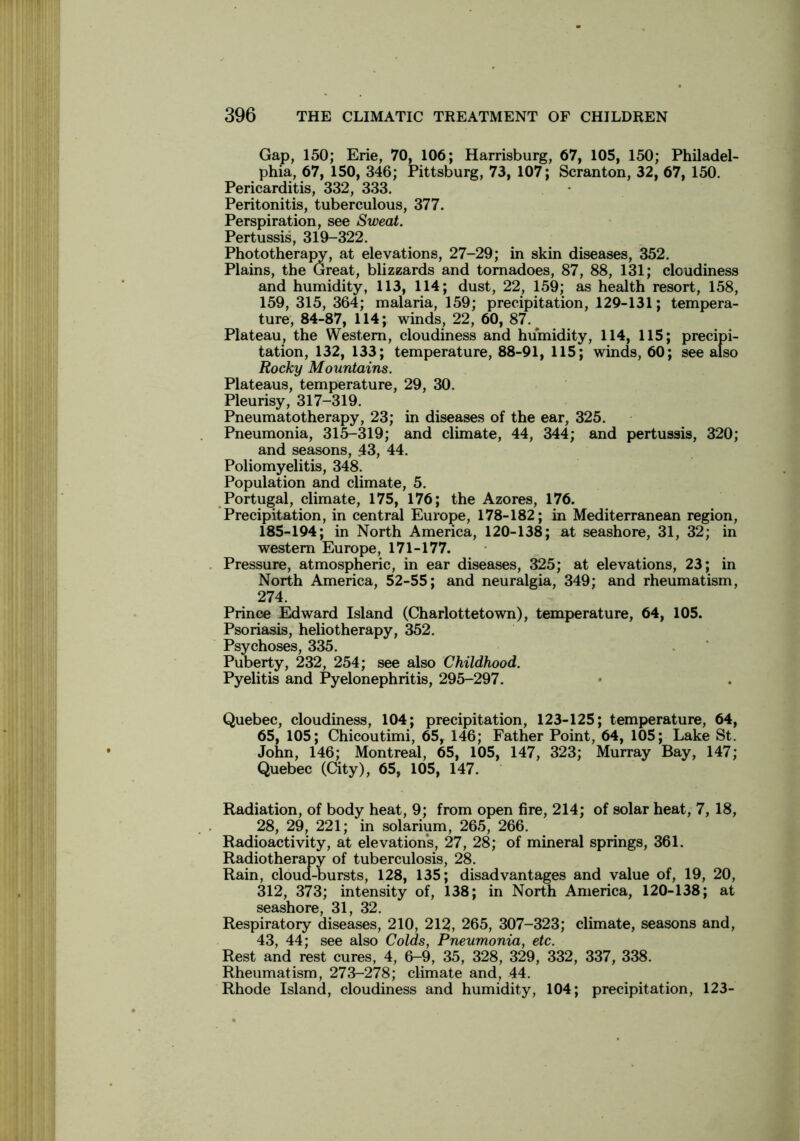 Gap, 150; Erie, 70, 106; Harrisburg, 67, 105, 150; Philadel- phia, 67, 150, 346; Pittsburg, 73, 107; Scranton, 32, 67, 150. Pericarditis, 332, 333. Peritonitis, tuberculous, 377. Perspiration, see Sweat. Pertussis, 319-322. Phototherapy, at elevations, 27-29; in skin diseases, 352. Plains, the Great, blizzards and tornadoes, 87, 88, 131; cloudiness and humidity, 113, 114; dust, 22, 159; as health resort, 158, 159, 315, 364; malaria, 159; precipitation, 129-131; tempera- ture, 84-87, 114; winds, 22, 60, 87. Plateau, the Western, cloudiness and humidity, 114, 115; precipi- tation, 132, 133; temperature, 88-91, 115; winds, 60; see also Rocky Mountains. Plateaus, temperature, 29, 30. Pleurisy, 317-319. Pneumatotherapy, 23; in diseases of the ear, 325. Pneumonia, 315-319; and climate, 44, 344; and pertussis, 320; and seasons, 43, 44. Poliomyelitis, 348. Population and climate, 5. Portugal, climate, 175, 176; the Azores, 176. Precipitation, in central Europe, 178-182; in Mediterranean region, 185-194; in North America, 120-138; at seashore, 31, 32; in western Europe, 171-177. Pressure, atmospheric, in ear diseases, 325; at elevations, 23; in North America, 52-55; and neuralgia, 349; and rheumatism, 274. Prince Edward Island (Charlottetown), temperature, 64, 105. Psoriasis, heliotherapy, 352. Psychoses, 335. Puberty, 232, 254; see also Childhood. Pyelitis and Pyelonephritis, 295-297. Quebec, cloudiness, 104; precipitation, 123-125; temperature, 64, 65, 105; Chicoutimi, 65, 146; Father Point, 64, 105; Lake St. John, 146; Montreal, 65, 105, 147, 323; Murray Bay, 147; Quebec (City), 65, 105, 147. Radiation, of body heat, 9; from open fire, 214; of solar heat, 7, 18, 28, 29, 221; in solarium, 265, 266. Radioactivity, at elevations, 27, 28; of mineral springs, 361. Radiotherapy of tuberculosis, 28. Rain, cloud-bursts, 128, 135; disadvantages and value of, 19, 20, 312, 373; intensity of, 138; in North America, 120-138; at seashore, 31, 32. Respiratory diseases, 210, 212, 265, 307-323; climate, seasons and, 43, 44; see also Colds, Pneumonia, etc. Rest and rest cures, 4, 6-9, 35, 328, 329, 332, 337, 338. Rheumatism, 273-278; climate and, 44. Rhode Island, cloudiness and humidity, 104; precipitation, 123-