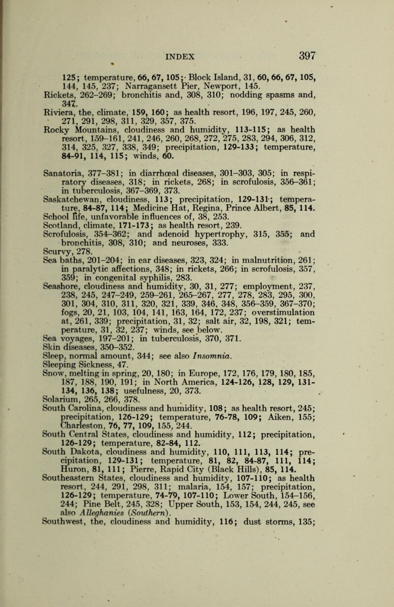 125; temperature, 66, 67, 105;- Block Island, 31, 60, 66, 67, 105, 144, 145, 237; Narragansett Pier, Newport, 145. Rickets, 262-269; bronchitis and, 308, 310; nodding spasms and, 347. Riviera, the, climate, 159, 160; as health resort, 196, 197, 245, 260, 271, 291, 298, 311, 329, 357, 375. Rocky Mountains, cloudiness and humidity, 113-115; as health resort, 159-161, 241, 246, 260, 268, 272, 275, 283, 294, 306, 312, 314, 325, 327, 338, 349; precipitation, 129-133; temperature, 84-91, 114, 115; winds, 60. Sanatoria, 377-381; in diarrhceal diseases, 301-303, 305; in respi- ratory diseases, 318; in rickets, 268; in scrofulosis, 356-361; in tuberculosis, 367-369, 373. Saskatchewan, cloudiness, 113; precipitation, 129-131-; tempera- ture, 84-87, 114; Medicine Hat, Regina, Prince Albert, 85, 114. School life, unfavorable influences of, 38, 253. Scotland, climate, 171-173; as health resort, 239. Scrofulosis, 354-362; and adenoid hypertrophy, 315, 355; and bronchitis, 308, 310; and neuroses, 333. Scurvy, 278. Sea baths, 201-204; in ear diseases, 323, 324; in malnutrition, 261; in paralytic affections, 348; in rickets, 266; in scrofulosis, 357, 359; in congenital syphilis, 283. Seashore, cloudiness and humidity, 30, 31, 277; employment, 237, 238, 245, 247-249, 259-261, 265-267, 277, 278, 283, 295, 300, 301, 304, 310, 311, 320, 321, 339, 346, 348, 356-359, 367-370; fogs, 20, 21, 103, 104, 141, 163, 164, 172, 237; overstimulation at, 261, 339; precipitation, 31, 32; salt air, 32, 198, 321; tem- perature, 31, 32, 237; winds, see below. Sea voyages, 197-201; in tuberculosis, 370, 371. Skin diseases, 350-352. Sleep, normal amount, 344; see also Insomnia. Sleeping Sickness, 47. Snow, melting in spring, 20, 180; in Europe, 172, 176, 179, 180, 185, 187, 188, 190, 191; in North America, 124-126, 128, 129, 131- 134, 136, 138; usefulness, 20, 373. Solarium, 265, 266, 378. South Carolina, cloudiness and humidity, 108; as health resort, 245; precipitation, 126-129; temperature, 76-78, 109; Aiken, 155; Charleston, 76, 77, 109, 155, 244. South Central States, cloudiness and humidity, 112; precipitation, 126-129; temperature, 82-84, 112. South Dakota, cloudiness and humidity, 110, 111, 113, 114; pre- cipitation, 129-131; temperature, 81, 82, 84-87, 111, 114; Huron, 81, 111; Pierre, Rapid City (Black Hills), 85, 114. Southeastern States, cloudiness and humidity, 107-110; as health resort, 244, 291, 298, 311; malaria, 154, 157; precipitation, 126-129; temperature, 74-79, 107-110; Lower South, 154-156, 244; Pine Belt, 245, 328; Upper South, 153, 154, 244, 245, see also Alleghanies (Southern). Southwest, the, cloudiness and humidity, 116; dust storms, 135;