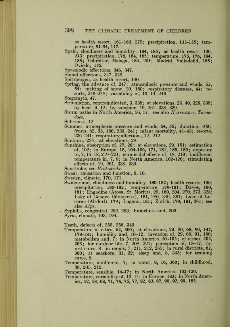 as health resort, 161-163, 279; precipitation, 133-135; tem- perature, 91-94, 117. Spain, cloudiness and humidity, 184, 185; as health resort, 196, 243; precipitation, 176, 184, 185; temperature, 175, 176, 184, 185; Gibraltar, Malaga, 184, 291; Madrid, Valladolid, 185; Oviedo, 175. Spasmodic affections, 346, 347. Spinal affections, 347, 348. Spitzbergen, as health resort, 140. Spring, the advance of, 247; atmospheric pressure and winds, 53, 54; melting of snow, 20, 180; respiratory diseases, 44; re- sorts, 246-248; variability of, 13, 14, 246. Stegomyia, 47. Stimulation, contraindicated, 3, 338; at elevations, 26, 40, 328, 338; by heat, 9, 12; by sunshine, 19, 261, 338, 339. Storm paths in North America, 56, 57; see also Hurricanes, Torna- does. Sultriness, 12. Summer, atmospheric pressure and winds, 54, 55; duration, 109; frosts, 82, 95, 180, 239, 241; infant mortality, 41-43; resorts, 236-241; respiratory affections, 12, 212. Sunburn, 234; at elevations, 28. Sunshine, absorption of, 27. 28; at elevations, 29, 181; estimation of, 102; in Europe, 18, 104-106, 171, 181, 185, 189; exposure to, 7,15,18, 219-221; germicidal effects of, 18, 219; indifferent temperature in, 7, 8; in North America, 102-120; stimulating effects of, 19, 261, 338, 339. Sunstroke, see Heat-stroke. Sweat, causation and function, 9, 10. Sweden, climate, 170, 171. Switzerland, cloudiness and humidity, 180-182; health resorts, 196; precipitation, 180-182; temperature, 179-181; Davos, 180, 181; Engadine (Arosa, St. Moritz), 29, 180, 204, 270, 273, 328; Lake of Geneva (Montreux), 181, 280, 340, 361; Lake of Lu- cerne (Altdorf), 179; Lugano, 181; Zurich, 179, 181, 361; see also Alps. • Syphilis, congenital, 282, 283; bronchitis and, 309. Syria, climate, 193, 194. Teeth, defects of, 255, 256, 349. Temperature in cities, 62, 300; at elevations, 29, 30, 68, 90, 147, 178-181; humidity and, 10-12; inversion of, 29, 68, 91, 180; metabolism and, 7; in North America, 61-102; of ocean, 202, 203; for outdoor life, 7, 208, 221; perception of, 13—17; for rest cures, 8; in rooms, 7, 211, 212, 265; in rural districts, 62, 300; at seashore, 31, 32; sleep and, 8, 345; for training cures, 8. Temperature, indifferent, 7; in water, 8, 16, 360; in childhood, 39, 205, 212. Temperature, sensible, 14-17; in North America, 102-120. Temperature, variability of, 13, 14; in Europe, 183; in North Amer- ica, 52, 58, 68, 71, 74, 75, 77, 82, 83, 87, 90, 92, 99, 183.