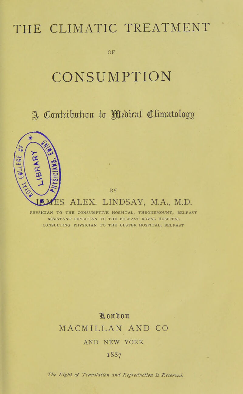 OF CONSUMPTION BY S ALEX. LINDSAY, M.A., M.D. PHYSICIAN TO THE CONSUMPTIVE HOSPITAL, THRONEMOUNT, BELFAST ASSISTANT PHYSICIAN TO THE BELFAST ROVAI, HOSPITAL CONSULTING PHYSICIAN TO THE ULSTER HOSPITAL, BELFAST Uontion MACMILLAN AND CO AND NEW YORK 1887 The Right of Tianslation and Reproduction is Reserved.