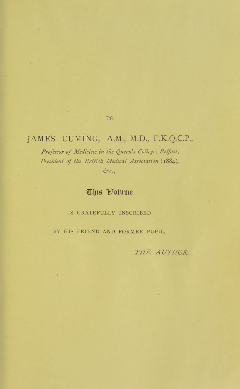 TO JAMES CUMING, A.M., M.D., F.K.Q.C.P., Professor of Medicine in the Queen's College, Belfast, President of the British Medical Association (1884), Uolume IS GRATEFULLY INSCRIBED BY HIS FRIEND AND FORMER PUPIL, THE AUTHOR.