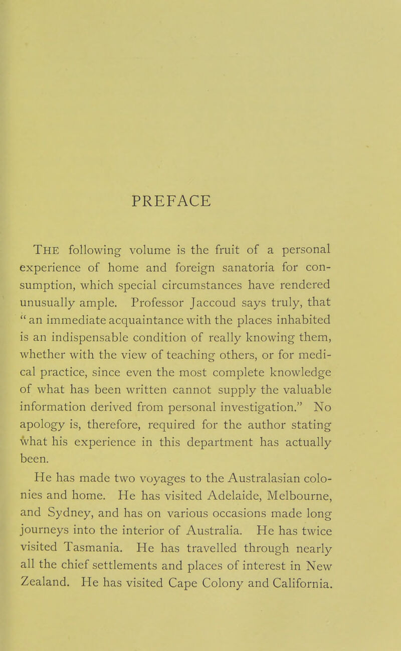 PREFACE The following volume is the fruit of a personal experience of home and foreign sanatoria for con- sumption, which special circumstances have rendered unusually ample. Professor Jaccoud says truly, that  an immediate acquaintance with the places inhabited is an indispensable condition of really knowing them, whether with the view of teaching others, or for medi- cal practice, since even the most complete knowledge of what has been written cannot supply the valuable information derived from personal investigation. No apology is, therefore, required for the author stating what his experience in this department has actually been. He has made two voyages to the Australasian colo- nies and home. He has visited Adelaide, Melbourne, and Sydney, and has on various occasions made long journeys into the interior of Australia. He has twice visited Tasmania. He has travelled through nearly all the chief settlements and places of interest in New Zealand. He has visited Cape Colony and California.