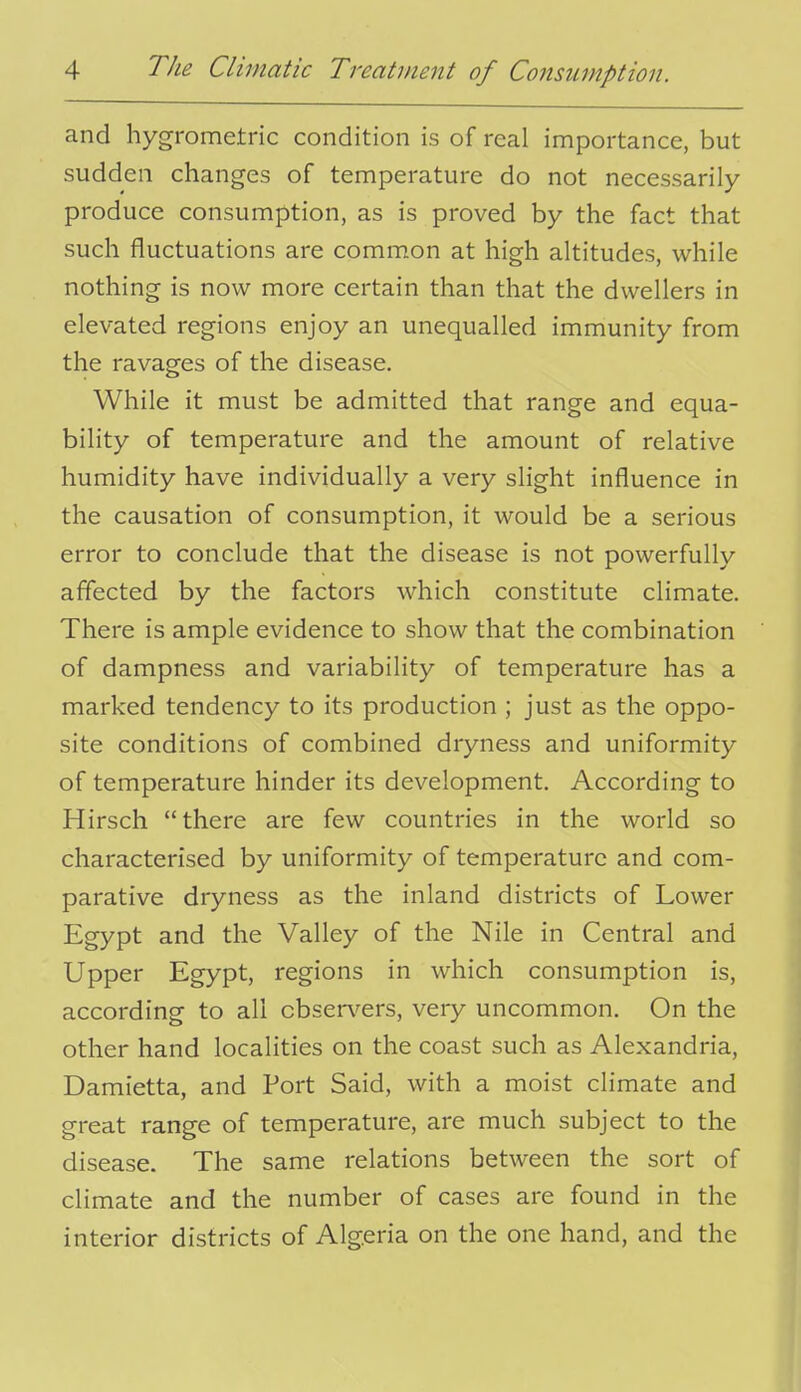 and hygrometric condition is of real importance, but sudden changes of temperature do not necessarily produce consumption, as is proved by the fact that such fluctuations are common at high altitudes, while nothing is now more certain than that the dwellers in elevated regions enjoy an unequalled immunity from the ravages of the disease. While it must be admitted that range and equa- bility of temperature and the amount of relative humidity have individually a very slight influence in the causation of consumption, it would be a serious error to conclude that the disease is not powerfully affected by the factors which constitute climate. There is ample evidence to show that the combination of dampness and variability of temperature has a marked tendency to its production ; just as the oppo- site conditions of combined dryness and uniformity of temperature hinder its development. According to Hirsch there are few countries in the world so characterised by uniformity of temperature and com- parative dryness as the inland districts of Lower Egypt and the Valley of the Nile in Central and Upper Egypt, regions in which consumption is, according to all cbsen'^ers, very uncommon. On the other hand localities on the coast such as Alexandria, Damietta, and Port Said, with a moist climate and great range of temperature, are much subject to the disease. The same relations between the sort of climate and the number of cases are found in the interior districts of Algeria on the one hand, and the