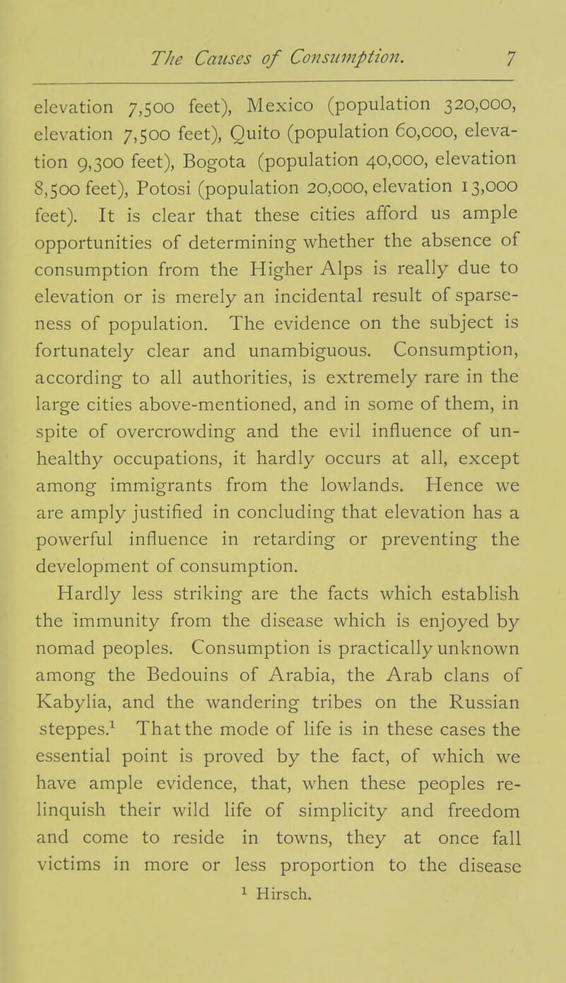 elevation 7,500 feet), Mexico (population 320,000, elevation 7,500 feet), Quito (population 60,000, eleva- tion 9,300 feet), Bogota (population 40,000, elevation 8,500 feet), Potosi (population 20,000, elevation 13,000 feet). It is clear that these cities afford us ample opportunities of determining whether the absence of consumption from the Higher Alps is really due to elevation or is merely an incidental result of sparse- ness of population. The evidence on the subject is fortunately clear and unambiguous. Consumption, according to all authorities, is extremely rare in the large cities above-mentioned, and in some of them, in spite of overcrowding and the evil influence of un- healthy occupations, it hardly occurs at all, except among immigrants from the lowlands. Hence we are amply justified in concluding that elevation has a powerful influence in retarding or preventing the development of consumption. Hardly less striking are the facts which establish the immunity from the disease which is enjoyed by nomad peoples. Consumption is practically unknown among the Bedouins of Arabia, the Arab clans of Kabylia, and the wandering tribes on the Russian steppes.^ That the mode of life is in these cases the essential point is proved by the fact, of which we have ample evidence, that, when these peoples re- linquish their wild life of simplicity and freedom and come to reside in towns, they at once fall victims in more or less proportion to the disease