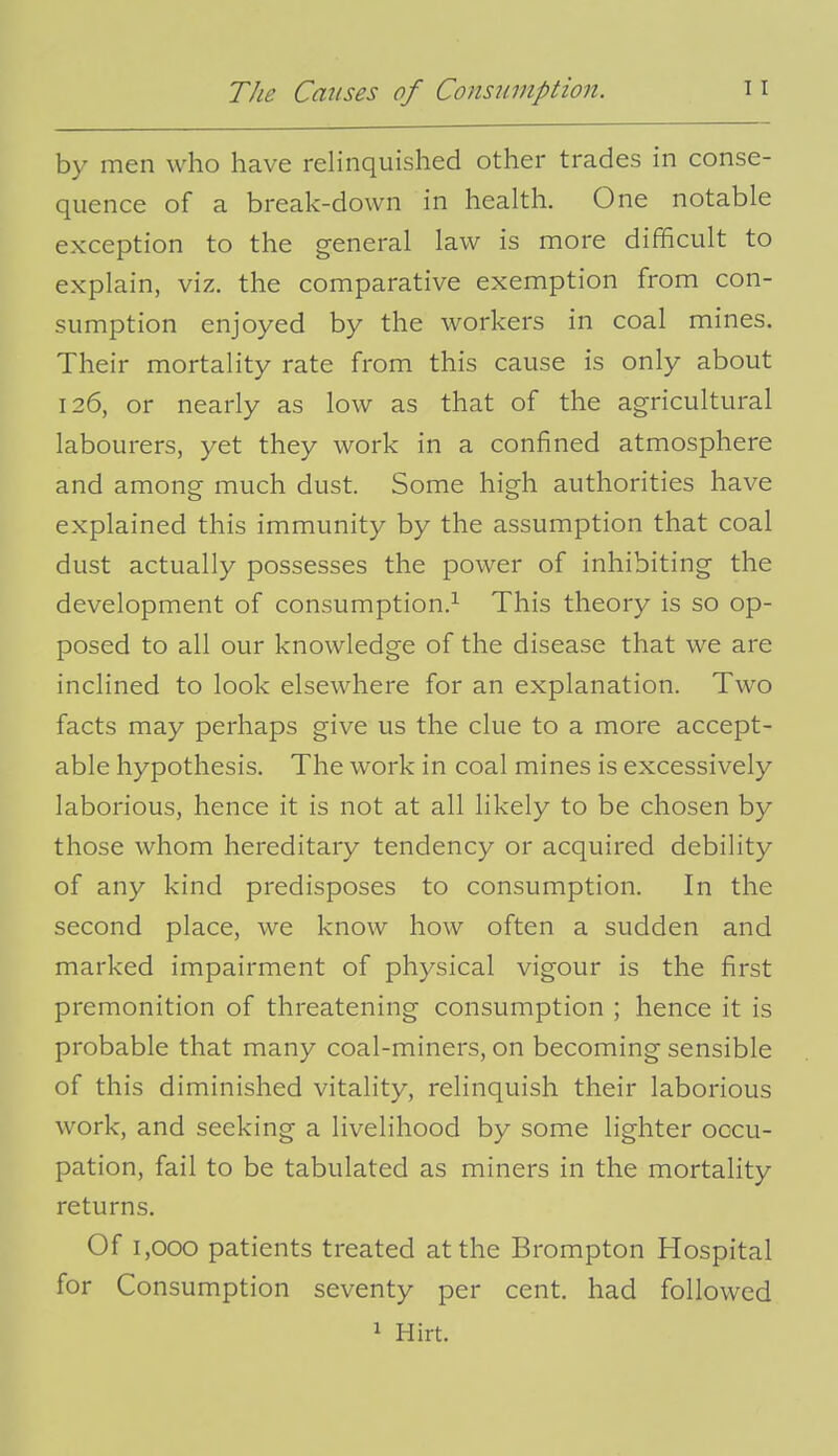 by men who have relinquished other trades in conse- quence of a break-down in health. One notable exception to the general law is more difficult to explain, viz. the comparative exemption from con- sumption enjoyed by the workers in coal mines. Their mortality rate from this cause is only about 126, or nearly as low as that of the agricultural labourers, yet they work in a confined atmosphere and among much dust. Some high authorities have explained this immunity by the assumption that coal dust actually possesses the power of inhibiting the development of consumption.^ This theory is so op- posed to all our knowledge of the disease that we are inclined to look elsewhere for an explanation. Two facts may perhaps give us the clue to a more accept- able hypothesis. The work in coal mines is excessively laborious, hence it is not at all likely to be chosen by those whom hereditary tendency or acquired debility of any kind predisposes to consumption. In the second place, we know how often a sudden and marked impairment of physical vigour is the first premonition of threatening consumption ; hence it is probable that many coal-miners, on becoming sensible of this diminished vitality, relinquish their laborious work, and seeking a livelihood by some lighter occu- pation, fail to be tabulated as miners in the mortality returns. Of 1,000 patients treated at the Brompton Hospital for Consumption seventy per cent, had followed 1 Hirt.