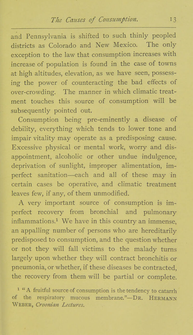 and Pennsylvania is shifted to such thinly peopled districts as Colorado and New Mexico. The only exception to the law that consumption increases with increase of population is found in the case of towns at high altitudes, elevation, as we have seen, possess- ing the power of counteracting the bad effects of over-crowding. The manner in which climatic treat- ment touches this source of consumption will be subsequently pointed out. Consumption being pre-eminently a disease of debility, everything which tends to lower tone and impair vitality may operate as a predisposing cause. Excessive physical or mental work, worry and dis- appointment, alcoholic or other undue indulgence, deprivation of sunlight, improper alimentation, im- perfect sanitation—each and all of these may in certain cases be operative, and climatic treatment leaves few, if any, of them unmodified. A very important source of consumption is im- perfect recovery from bronchial and pulmonary inflammations.^ We have in this country an immense, an appalling number of persons who are hereditarily predisposed to consumption, and the question whether or not they will fall victims to the malady turns largely upon whether they will contract bronchitis or pneumonia, or whether, if these diseases be contracted, the recovery from them will be partial or complete. ^  A fruitful source of consumption is the tendency to catarrh of the respiratory mucous membrane.—Dr. Hermann Weber, Croonian Lectures.