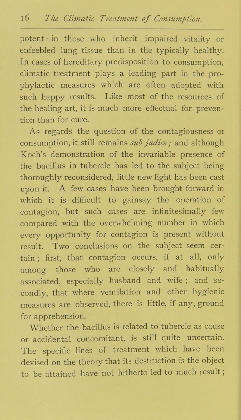 potent in those who inherit impaired vitality or enfeebled lung tissue than in the typically healthy. In cases of hereditary predisposition to consumption, climatic treatment plays a leading part in the pro- phylactic measures which are often adopted with such happy results. Like most of the resources of the healing art, it is much more effectual for preven- tion than for cure. As regards the question of the contagiousness oi consumption, it still remains sub judice ; and although Koch's demonstration of the invariable presence of the bacillus in tubercle has led to the subject being thoroughly reconsidered, little new light has been cast upon it. A few cases have been brought forward in which it is difficult to gainsay the operation of contagion, but such cases are infinitesimally few compared with the overwhelming number in which every opportunity for contagion is present without result. Two conclusions on the subject seem cer- tain ; first, that contagion occurs, if at all, only among those who are closely and habitually associated, especially husband and wife; and se- condly, that where ventilation and other hygienic measures are observed, there is little, if any, ground for apprehension. Whether the bacillus is related to tubercle as cause or accidental concomitant, is still quite uncertain. The specific lines of treatment which have been devised on the theory that its destruction is the object to be attained have not hitherto led to much result;