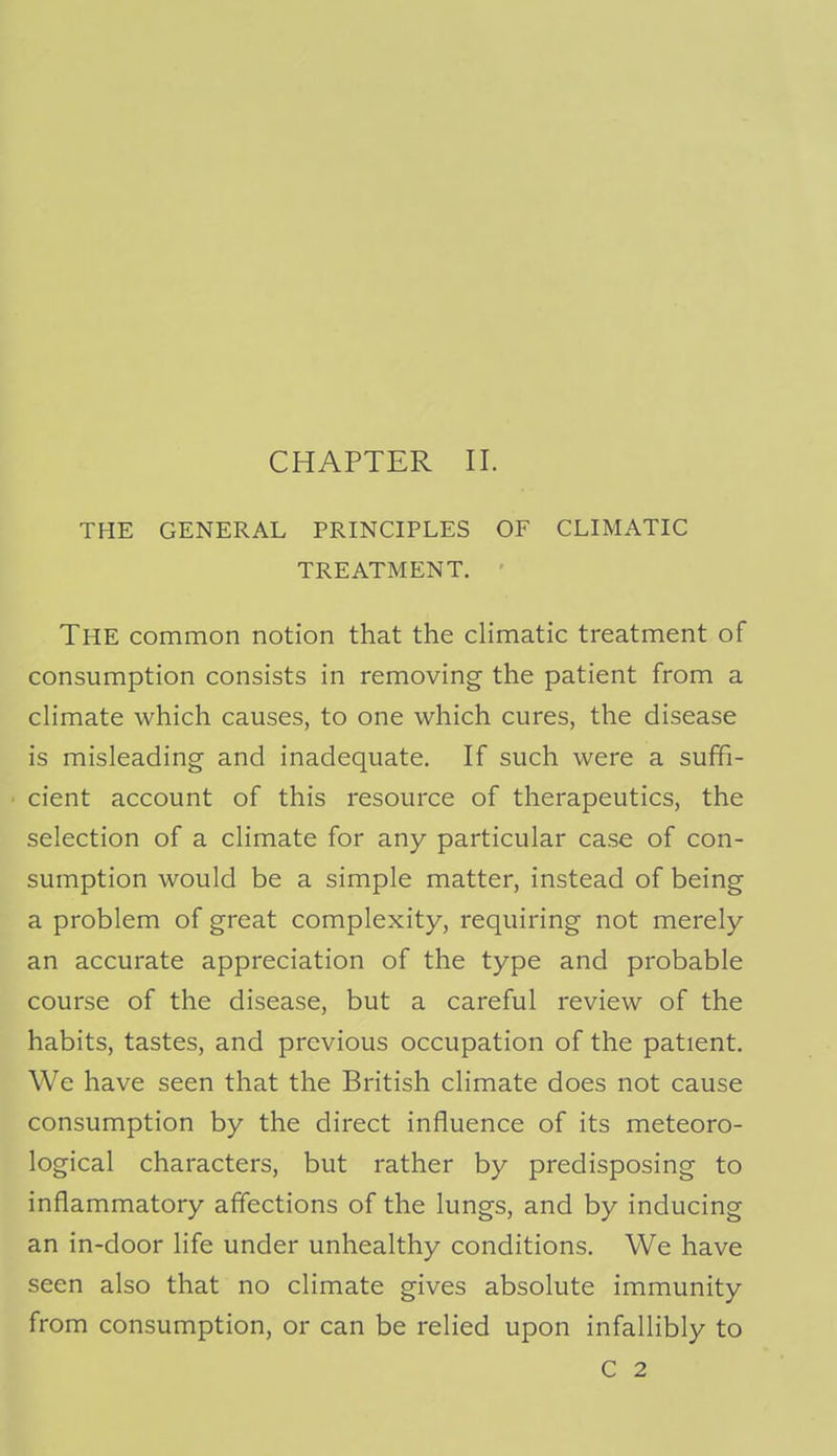 CHAPTER II. THE GENERAL PRINCIPLES OF CLIMATIC TREATMENT. ' The common notion that the climatic treatment of consumption consists in removing the patient from a climate which causes, to one which cures, the disease is misleading and inadequate. If such were a suffi- cient account of this resource of therapeutics, the selection of a climate for any particular case of con- sumption would be a simple matter, instead of being a problem of great complexity, requiring not merely an accurate appreciation of the type and probable course of the disease, but a careful review of the habits, tastes, and previous occupation of the patient. We have seen that the British climate does not cause consumption by the direct influence of its meteoro- logical characters, but rather by predisposing to inflammatory affections of the lungs, and by inducing an in-door life under unhealthy conditions. We have seen also that no climate gives absolute immunity from consumption, or can be relied upon infallibly to C 2