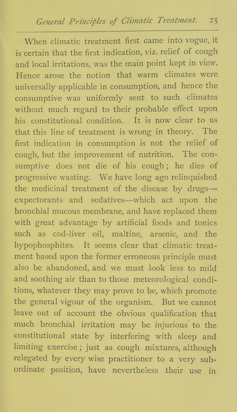 When climatic treatment first came into vogue, it is certain that the first indication, viz. relief of cough and local irritations, was the main point kept in view. Hence arose the notion that warm climates were universally applicable in consumption, and hence the consumptive was uniformly sent to such climates without much regard to their probable effect upon his constitutional condition. It is now clear to us that this line of treatment is wrong in theory. The first indication in consumption is not the relief of cough, but the improvement of nutrition. The con- sumptive does not die of his cough; he dies of progressive wasting. We have long ago relinquished the medicinal treatment of the disease by drugs— expectorants and sedatives—which act upon the bronchial mucous membrane, and have replaced them with great advantage by artificial foods and tonics such as cod-liver oil, maltine, arsenic, and the hypophosphites. It seems clear that climatic treat- ment based upon the former erroneous principle must also be abandoned, and we must look less to mild and soothing air than to those meteorological condi- tions, whatever they may prove to be, which promote the general vigour of the organism. But we cannot leave out of account the obvious qualification that much bronchial irritation may be injurious to the constitutional state by interfering with sleep and limiting exercise; just as cough mixtures, although relegated by every wise practitioner to a very sub- ordinate position, have nevertheless their use in