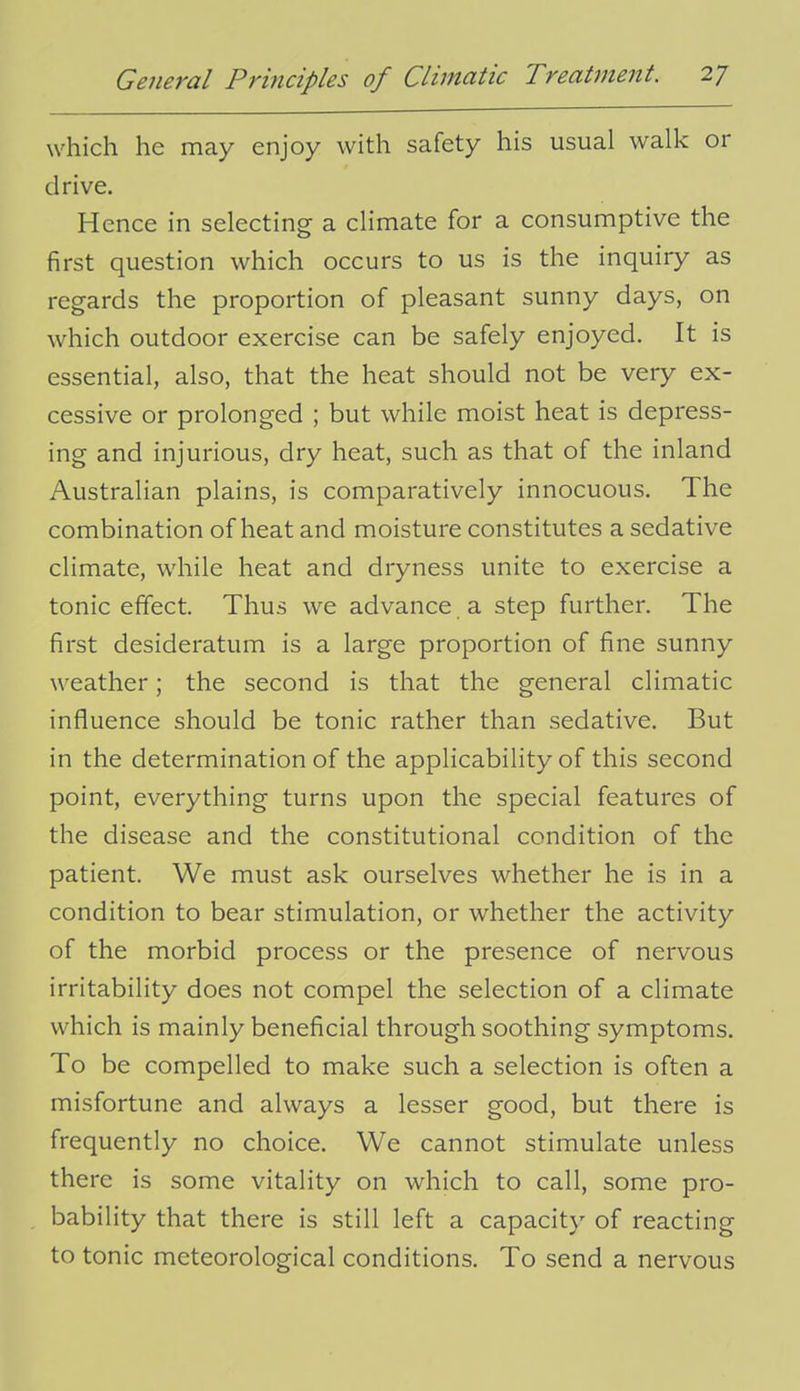 which he may enjoy with safety his usual walk or drive. Hence in selecting a climate for a consumptive the first question which occurs to us is the inquiry as regards the proportion of pleasant sunny days, on which outdoor exercise can be safely enjoyed. It is essential, also, that the heat should not be very ex- cessive or prolonged ; but while moist heat is depress- ing and injurious, dry heat, such as that of the inland Australian plains, is comparatively innocuous. The combination of heat and moisture constitutes a sedative climate, while heat and dryness unite to exercise a tonic effect. Thus we advance a step further. The first desideratum is a large proportion of fine sunny weather; the second is that the general climatic influence should be tonic rather than sedative. But in the determination of the applicability of this second point, everything turns upon the special features of the disease and the constitutional condition of the patient. We must ask ourselves whether he is in a condition to bear stimulation, or whether the activity of the morbid process or the presence of nervous irritability does not compel the selection of a climate which is mainly beneficial through soothing symptoms. To be compelled to make such a selection is often a misfortune and always a lesser good, but there is frequently no choice. We cannot stimulate unless there is some vitality on which to call, some pro- bability that there is still left a capacity of reacting to tonic meteorological conditions. To send a nervous