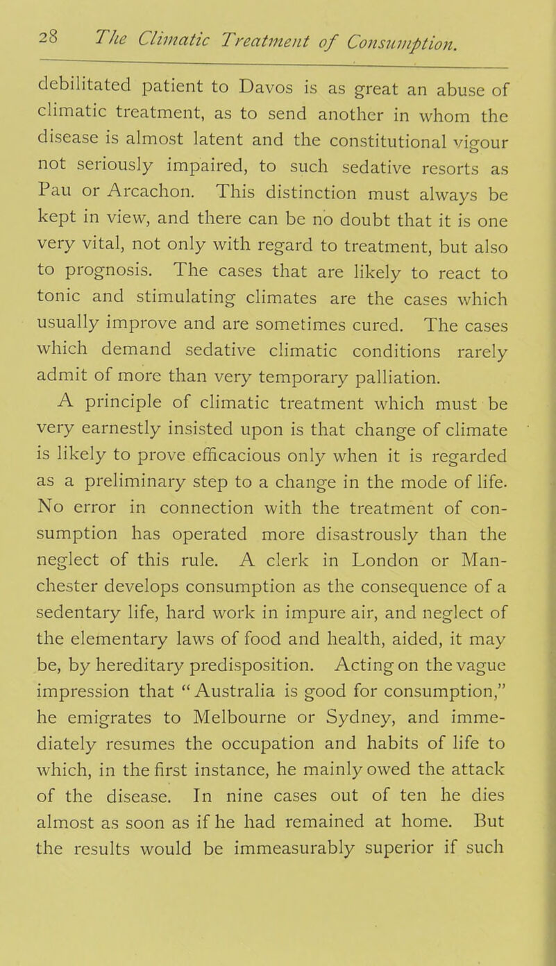 debilitated patient to Davos is as great an abuse of climatic treatment, as to send another in whom the disease is almost latent and the constitutional vigour not seriously impaired, to such sedative resorts as Pau or Arcachon. This distinction must always be kept in view, and there can be no doubt that it is one very vital, not only with regard to treatment, but also to prognosis. The cases that are likely to react to tonic and stimulating climates are the cases which usually improve and are sometimes cured. The cases which demand sedative climatic conditions rarely admit of more than very temporary palliation. A principle of climatic treatment which must be very earnestly insisted upon is that change of climate is likely to prove efficacious only when it is regarded as a preliminary step to a change in the mode of life. No error in connection with the treatment of con- sumption has operated more disastrously than the neglect of this rule. A clerk in London or Man- chester develops consumption as the consequence of a sedentary life, hard work in impure air, and neglect of the elementary laws of food and health, aided, it may be, by hereditary predisposition. Acting on the vague impression that  Australia is good for consumption, he emigrates to Melbourne or Sydney, and imme- diately resumes the occupation and habits of life to which, in the first instance, he mainly owed the attack of the disease. In nine cases out of ten he dies almost as soon as if he had remained at home. But the results would be immeasurably superior if such
