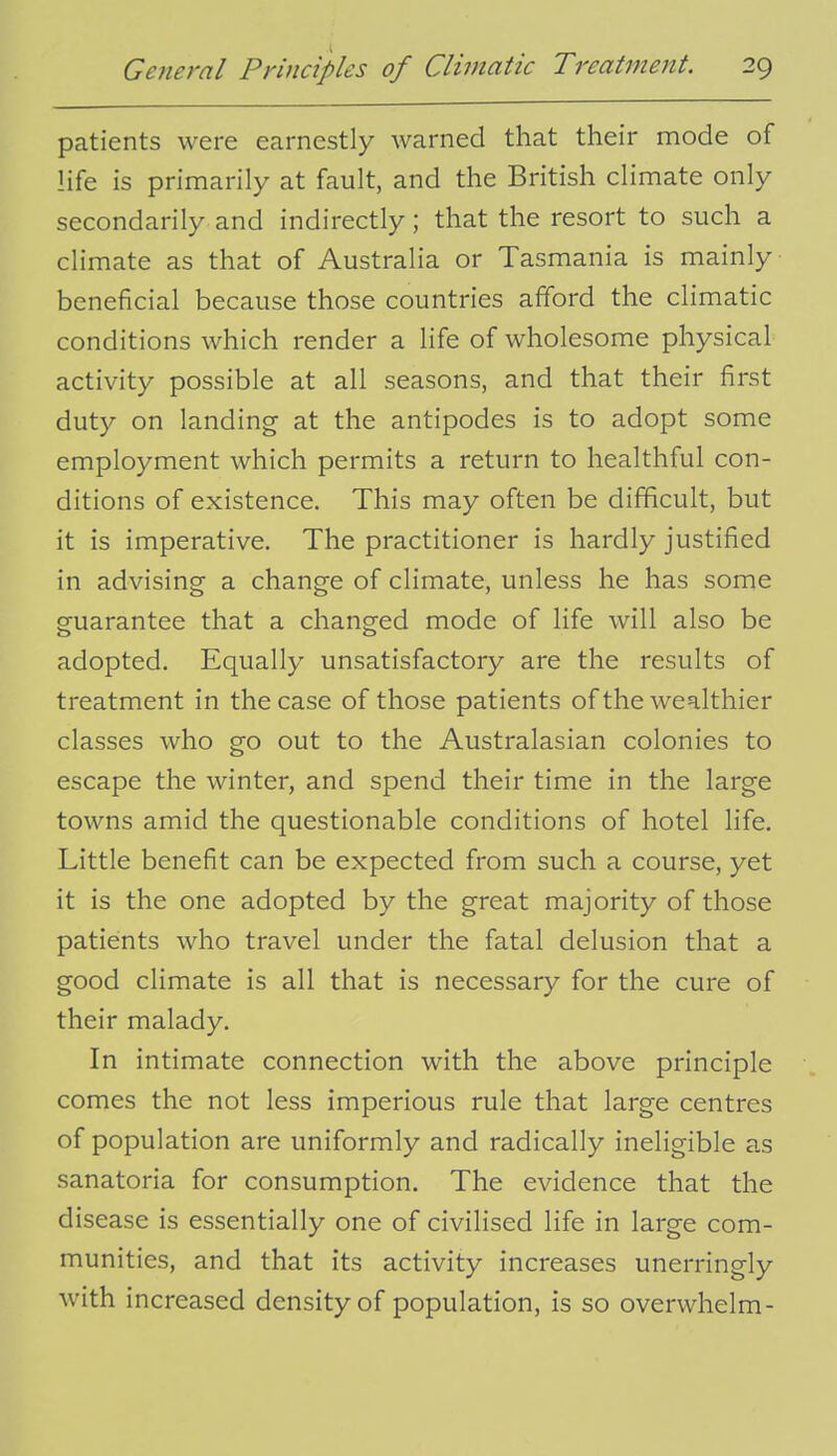 patients were earnestly warned that their mode of life is primarily at fault, and the British climate only secondarily and indirectly; that the resort to such a climate as that of Australia or Tasmania is mainly beneficial because those countries afford the climatic conditions which render a life of wholesome physical activity possible at all seasons, and that their first duty on landing at the antipodes is to adopt some employment which permits a return to healthful con- ditions of existence. This may often be difficult, but it is imperative. The practitioner is hardly justified in advising a change of climate, unless he has some guarantee that a changed mode of life will also be adopted. Equally unsatisfactory are the results of treatment in the case of those patients of the wealthier classes who go out to the Australasian colonies to escape the winter, and spend their time in the large towns amid the questionable conditions of hotel life. Little benefit can be expected from such a course, yet it is the one adopted by the great majority of those patients who travel under the fatal delusion that a good climate is all that is necessary for the cure of their malady. In intimate connection with the above principle comes the not less imperious rule that large centres of population are uniformly and radically ineligible as sanatoria for consumption. The evidence that the disease is essentially one of civilised life in large com- munities, and that its activity increases unerringly with increased density of population, is so overwhelm-